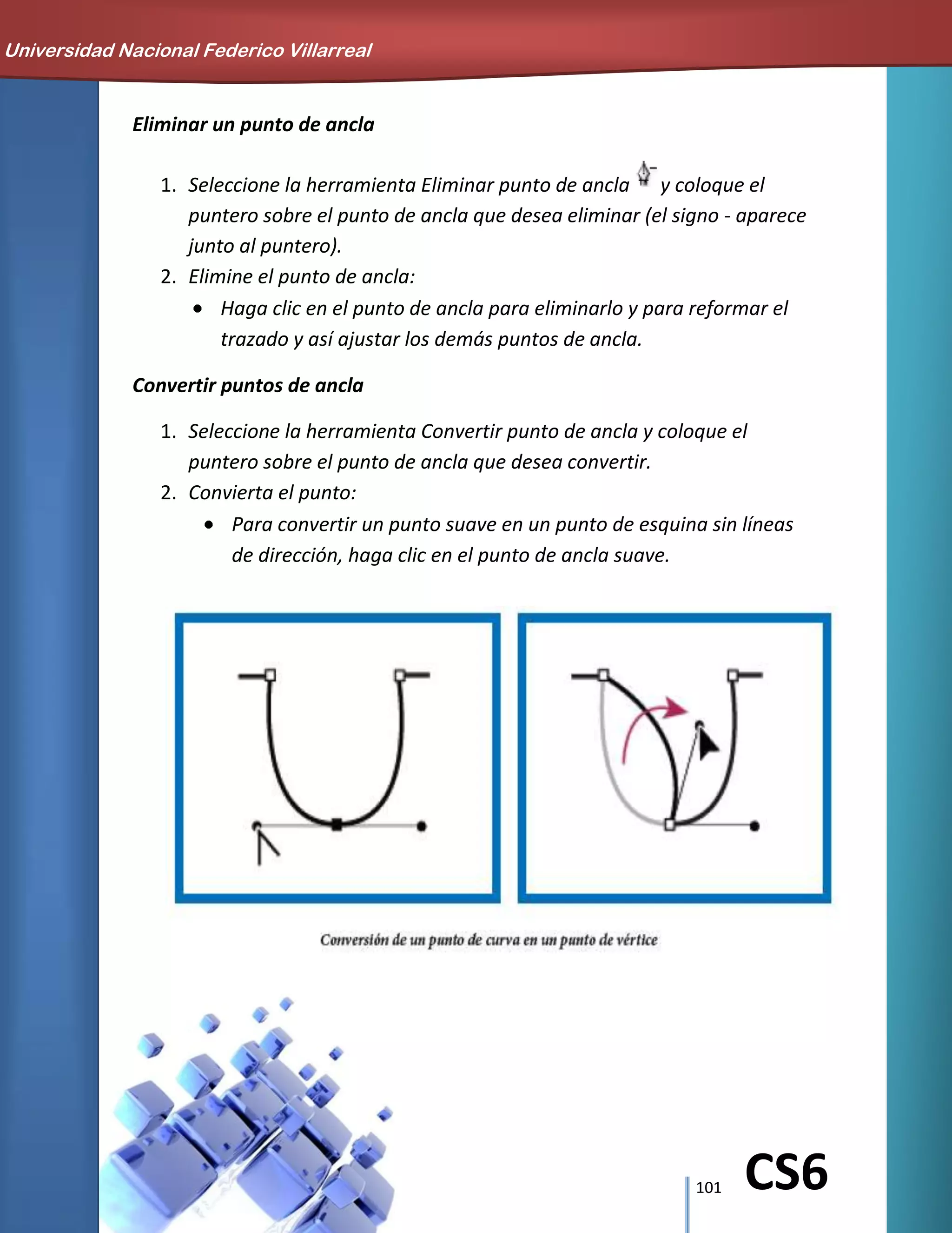 101 CS6
Eliminar un punto de ancla
1. Seleccione la herramienta Eliminar punto de ancla y coloque el
puntero sobre el punto de ancla que desea eliminar (el signo - aparece
junto al puntero).
2. Elimine el punto de ancla:
Haga clic en el punto de ancla para eliminarlo y para reformar el
trazado y así ajustar los demás puntos de ancla.
Convertir puntos de ancla
1. Seleccione la herramienta Convertir punto de ancla y coloque el
puntero sobre el punto de ancla que desea convertir.
2. Convierta el punto:
Para convertir un punto suave en un punto de esquina sin líneas
de dirección, haga clic en el punto de ancla suave.
Universidad Nacional Federico Villarreal
 