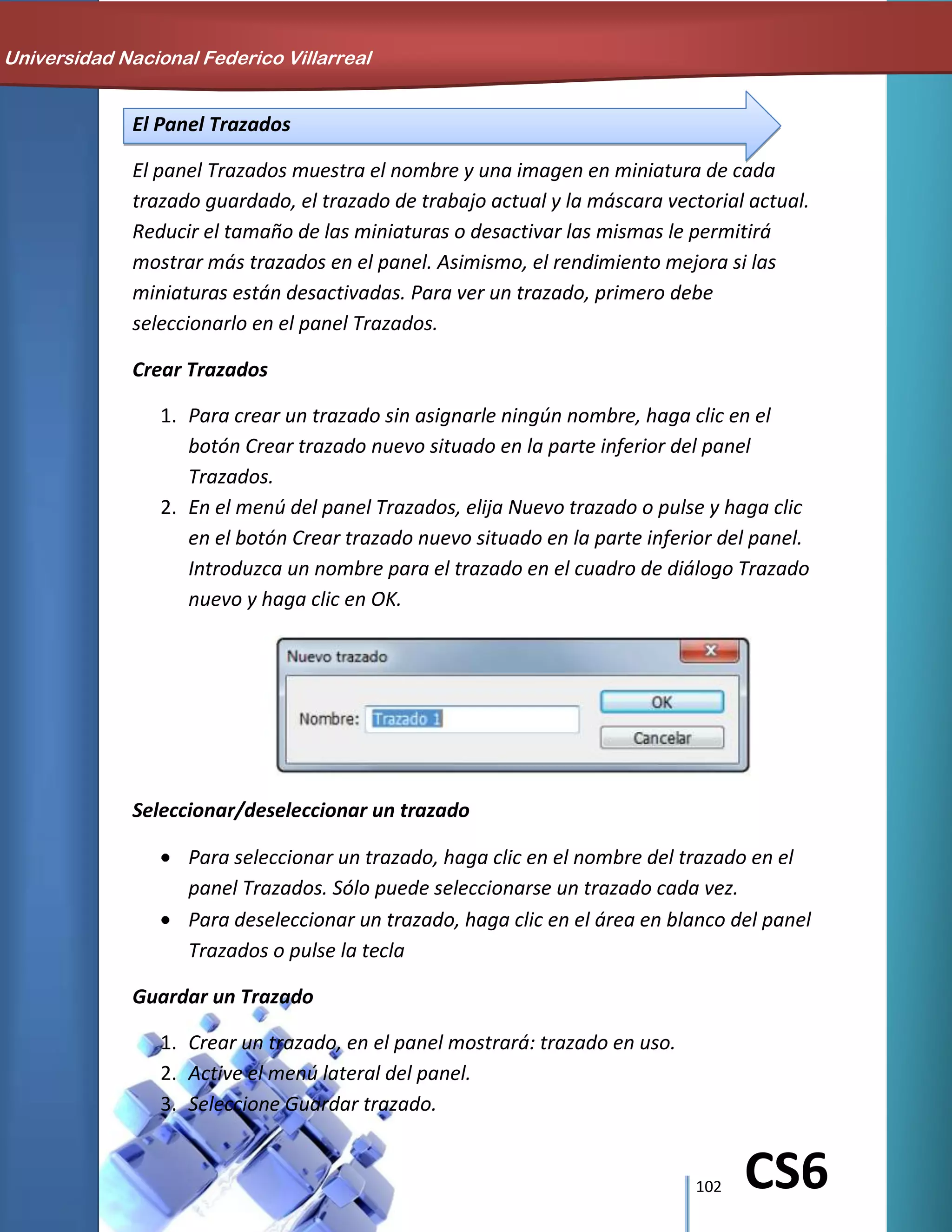 102 CS6
El Panel Trazados
El panel Trazados muestra el nombre y una imagen en miniatura de cada
trazado guardado, el trazado de trabajo actual y la máscara vectorial actual.
Reducir el tamaño de las miniaturas o desactivar las mismas le permitirá
mostrar más trazados en el panel. Asimismo, el rendimiento mejora si las
miniaturas están desactivadas. Para ver un trazado, primero debe
seleccionarlo en el panel Trazados.
Crear Trazados
1. Para crear un trazado sin asignarle ningún nombre, haga clic en el
botón Crear trazado nuevo situado en la parte inferior del panel
Trazados.
2. En el menú del panel Trazados, elija Nuevo trazado o pulse y haga clic
en el botón Crear trazado nuevo situado en la parte inferior del panel.
Introduzca un nombre para el trazado en el cuadro de diálogo Trazado
nuevo y haga clic en OK.
Seleccionar/deseleccionar un trazado
Para seleccionar un trazado, haga clic en el nombre del trazado en el
panel Trazados. Sólo puede seleccionarse un trazado cada vez.
Para deseleccionar un trazado, haga clic en el área en blanco del panel
Trazados o pulse la tecla
Guardar un Trazado
1. Crear un trazado, en el panel mostrará: trazado en uso.
2. Active el menú lateral del panel.
3. Seleccione Guardar trazado.
Universidad Nacional Federico Villarreal
 