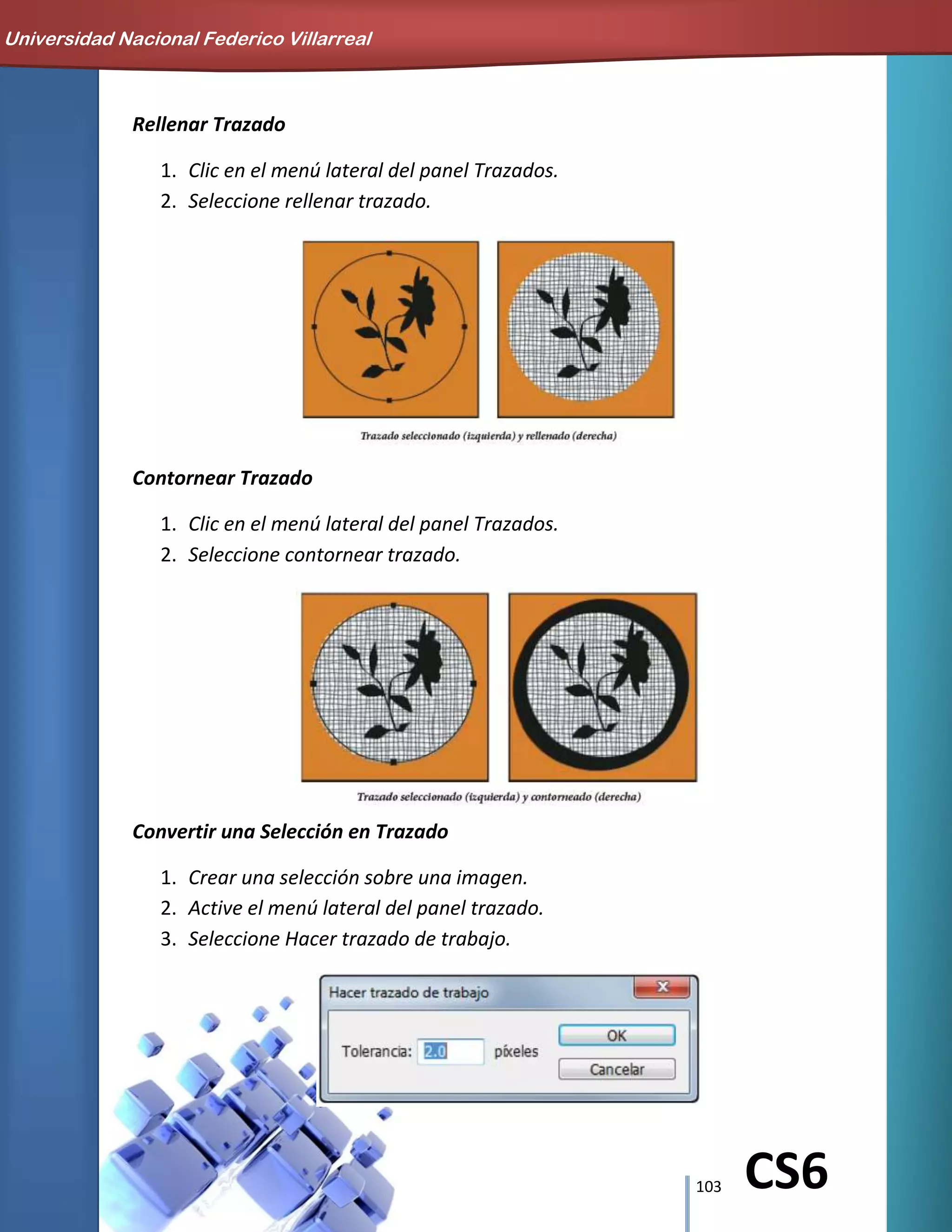 103 CS6
Rellenar Trazado
1. Clic en el menú lateral del panel Trazados.
2. Seleccione rellenar trazado.
Contornear Trazado
1. Clic en el menú lateral del panel Trazados.
2. Seleccione contornear trazado.
Convertir una Selección en Trazado
1. Crear una selección sobre una imagen.
2. Active el menú lateral del panel trazado.
3. Seleccione Hacer trazado de trabajo.
Universidad Nacional Federico Villarreal
 