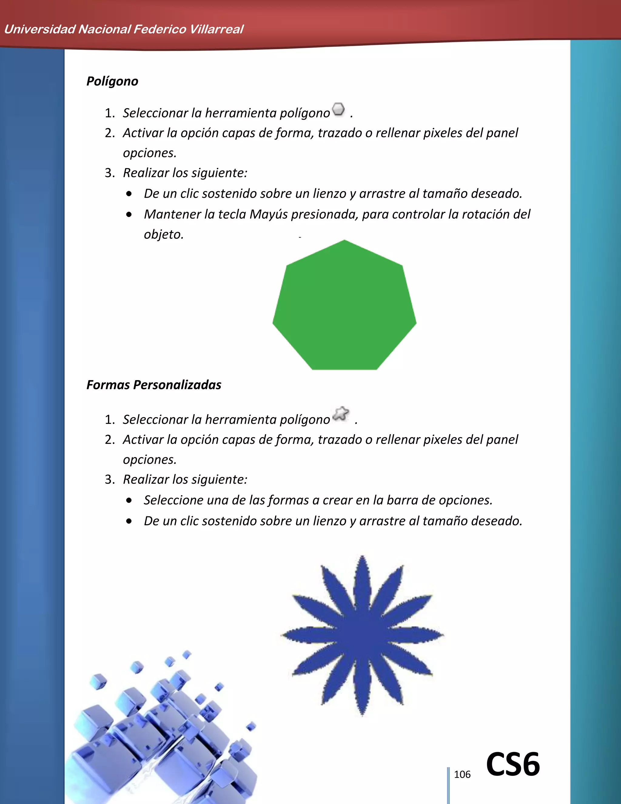 106 CS6
Polígono
1. Seleccionar la herramienta polígono .
2. Activar la opción capas de forma, trazado o rellenar pixeles del panel
opciones.
3. Realizar los siguiente:
De un clic sostenido sobre un lienzo y arrastre al tamaño deseado.
Mantener la tecla Mayús presionada, para controlar la rotación del
objeto.
Formas Personalizadas
1. Seleccionar la herramienta polígono .
2. Activar la opción capas de forma, trazado o rellenar pixeles del panel
opciones.
3. Realizar los siguiente:
Seleccione una de las formas a crear en la barra de opciones.
De un clic sostenido sobre un lienzo y arrastre al tamaño deseado.
Universidad Nacional Federico Villarreal
 
