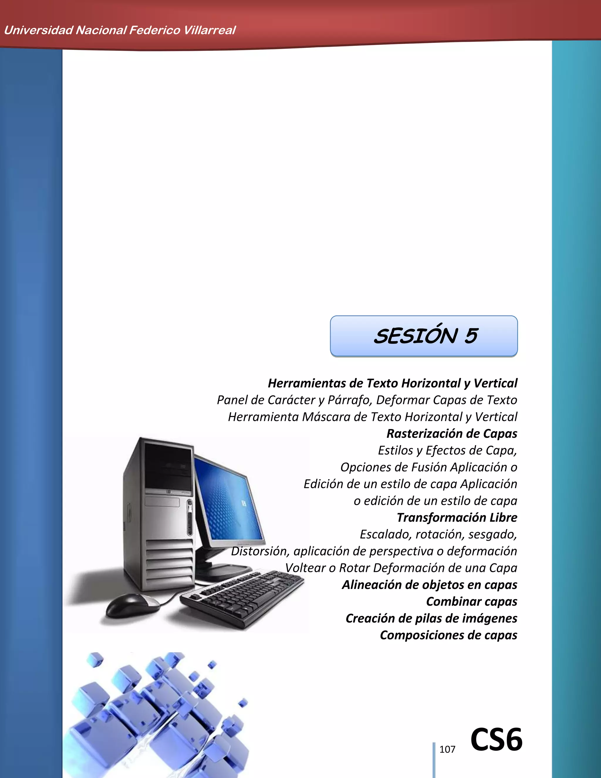 107 CS6
Herramientas de Texto Horizontal y Vertical
Panel de Carácter y Párrafo, Deformar Capas de Texto
Herramienta Máscara de Texto Horizontal y Vertical
Rasterización de Capas
Estilos y Efectos de Capa,
Opciones de Fusión Aplicación o
Edición de un estilo de capa Aplicación
o edición de un estilo de capa
Transformación Libre
Escalado, rotación, sesgado,
Distorsión, aplicación de perspectiva o deformación
Voltear o Rotar Deformación de una Capa
Alineación de objetos en capas
Combinar capas
Creación de pilas de imágenes
Composiciones de capas
SESIÓN 5
Universidad Nacional Federico Villarreal
 