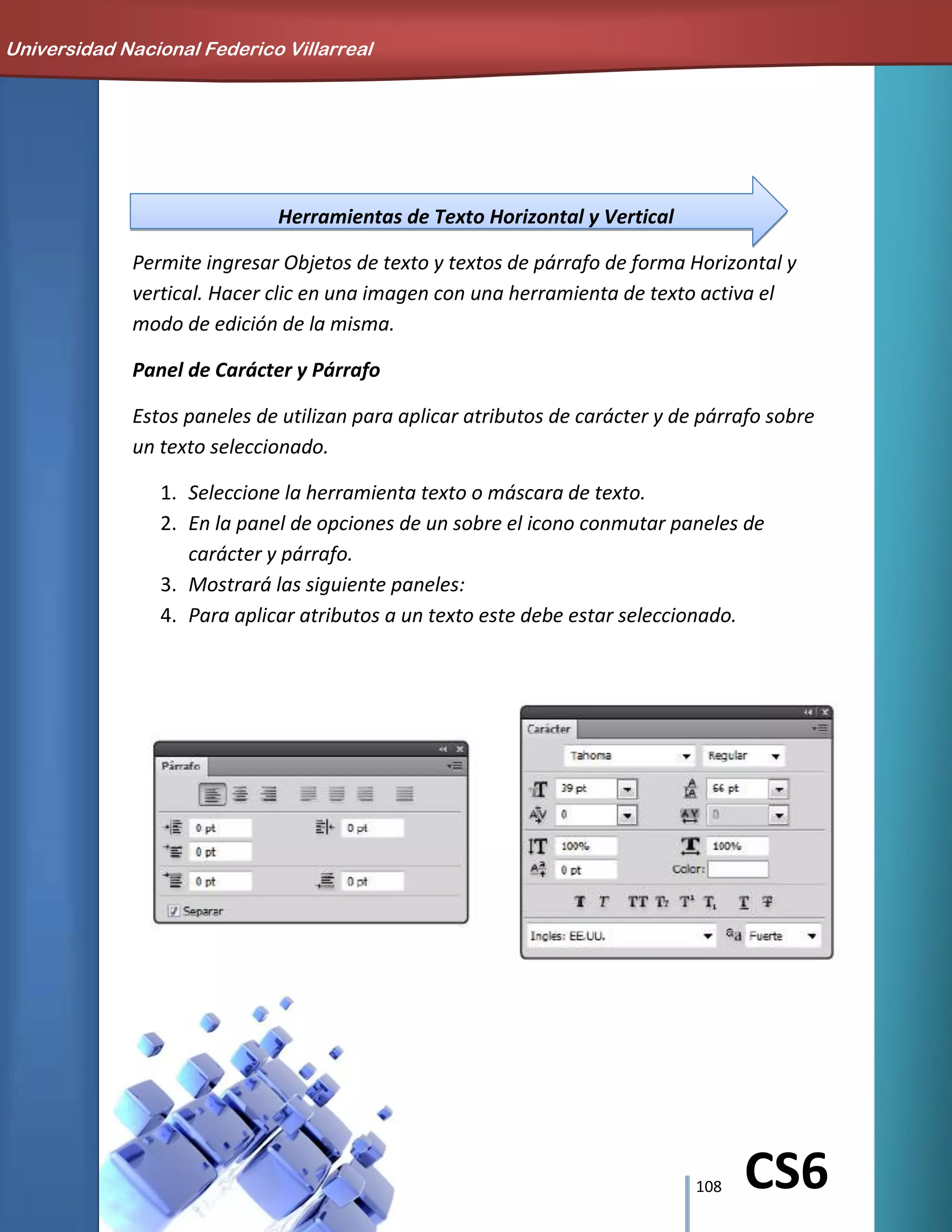 108 CS6
Herramientas de Texto Horizontal y Vertical
Permite ingresar Objetos de texto y textos de párrafo de forma Horizontal y
vertical. Hacer clic en una imagen con una herramienta de texto activa el
modo de edición de la misma.
Panel de Carácter y Párrafo
Estos paneles de utilizan para aplicar atributos de carácter y de párrafo sobre
un texto seleccionado.
1. Seleccione la herramienta texto o máscara de texto.
2. En la panel de opciones de un sobre el icono conmutar paneles de
carácter y párrafo.
3. Mostrará las siguiente paneles:
4. Para aplicar atributos a un texto este debe estar seleccionado.
Universidad Nacional Federico Villarreal
 