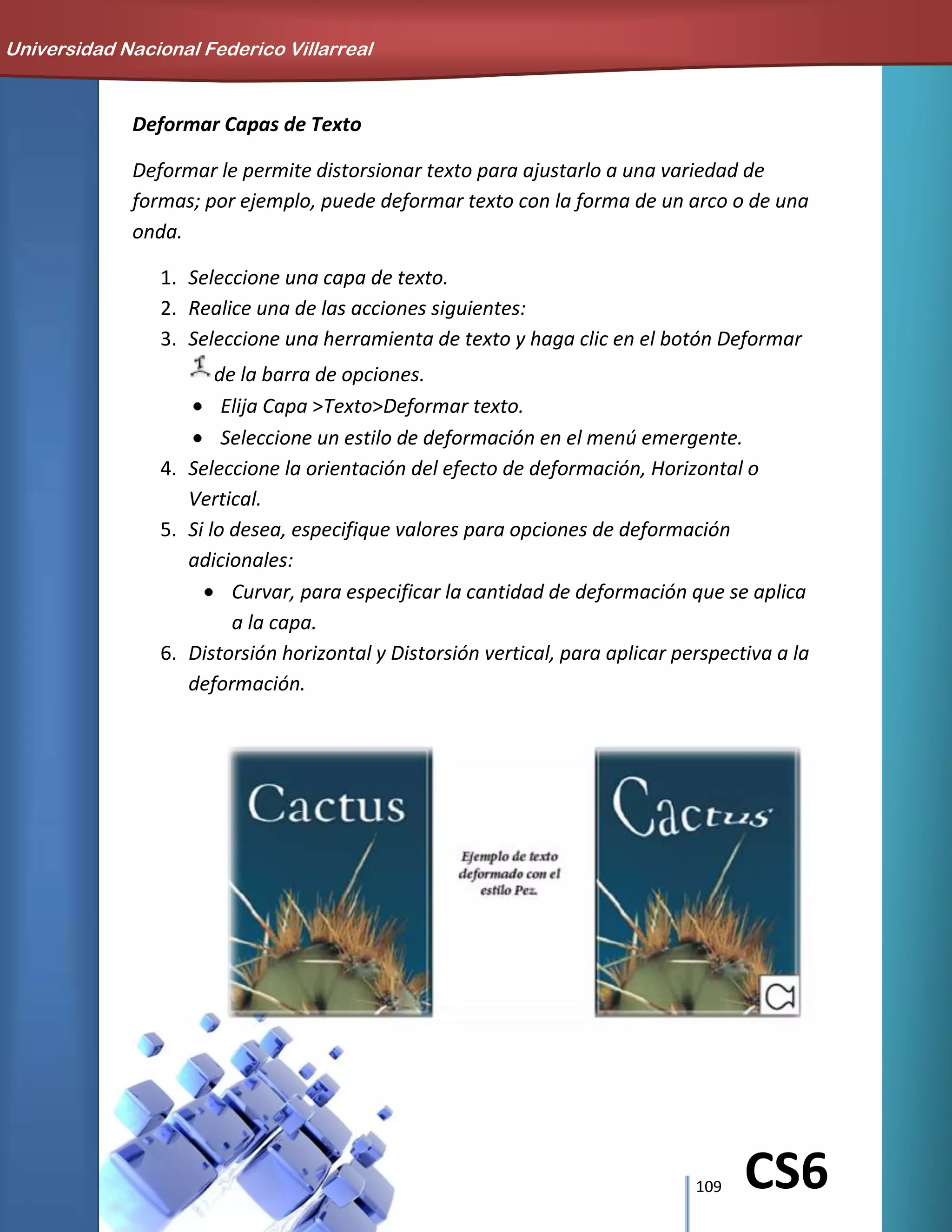 109 CS6
Deformar Capas de Texto
Deformar le permite distorsionar texto para ajustarlo a una variedad de
formas; por ejemplo, puede deformar texto con la forma de un arco o de una
onda.
1. Seleccione una capa de texto.
2. Realice una de las acciones siguientes:
3. Seleccione una herramienta de texto y haga clic en el botón Deformar
de la barra de opciones.
Elija Capa >Texto>Deformar texto.
Seleccione un estilo de deformación en el menú emergente.
4. Seleccione la orientación del efecto de deformación, Horizontal o
Vertical.
5. Si lo desea, especifique valores para opciones de deformación
adicionales:
Curvar, para especificar la cantidad de deformación que se aplica
a la capa.
6. Distorsión horizontal y Distorsión vertical, para aplicar perspectiva a la
deformación.
Universidad Nacional Federico Villarreal
 