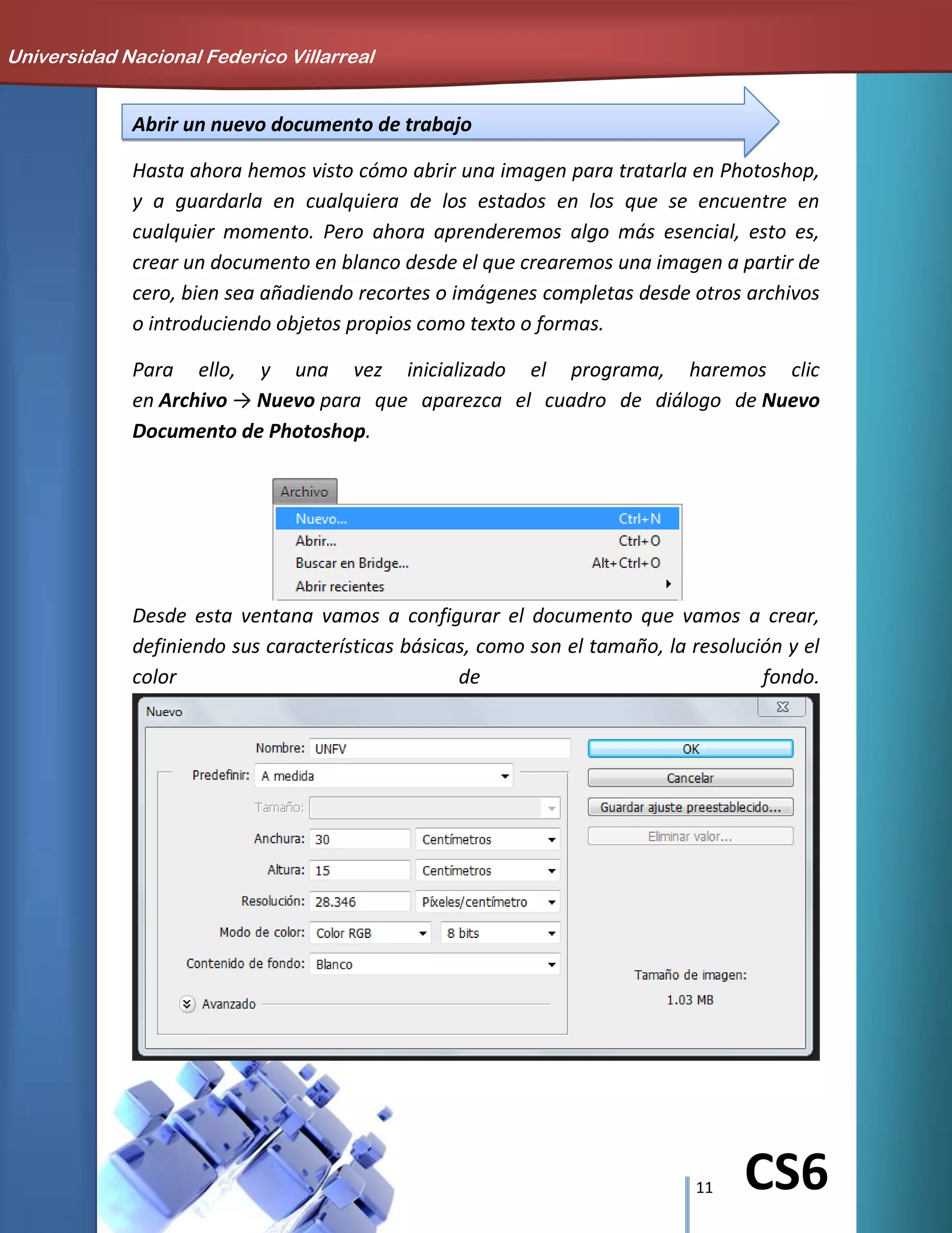 11 CS6
Abrir un nuevo documento de trabajo
Hasta ahora hemos visto cómo abrir una imagen para tratarla en Photoshop,
y a guardarla en cualquiera de los estados en los que se encuentre en
cualquier momento. Pero ahora aprenderemos algo más esencial, esto es,
crear un documento en blanco desde el que crearemos una imagen a partir de
cero, bien sea añadiendo recortes o imágenes completas desde otros archivos
o introduciendo objetos propios como texto o formas.
Para ello, y una vez inicializado el programa, haremos clic
en Archivo → Nuevo para que aparezca el cuadro de diálogo de Nuevo
Documento de Photoshop.
Desde esta ventana vamos a configurar el documento que vamos a crear,
definiendo sus características básicas, como son el tamaño, la resolución y el
color de fondo.
Universidad Nacional Federico Villarreal
 