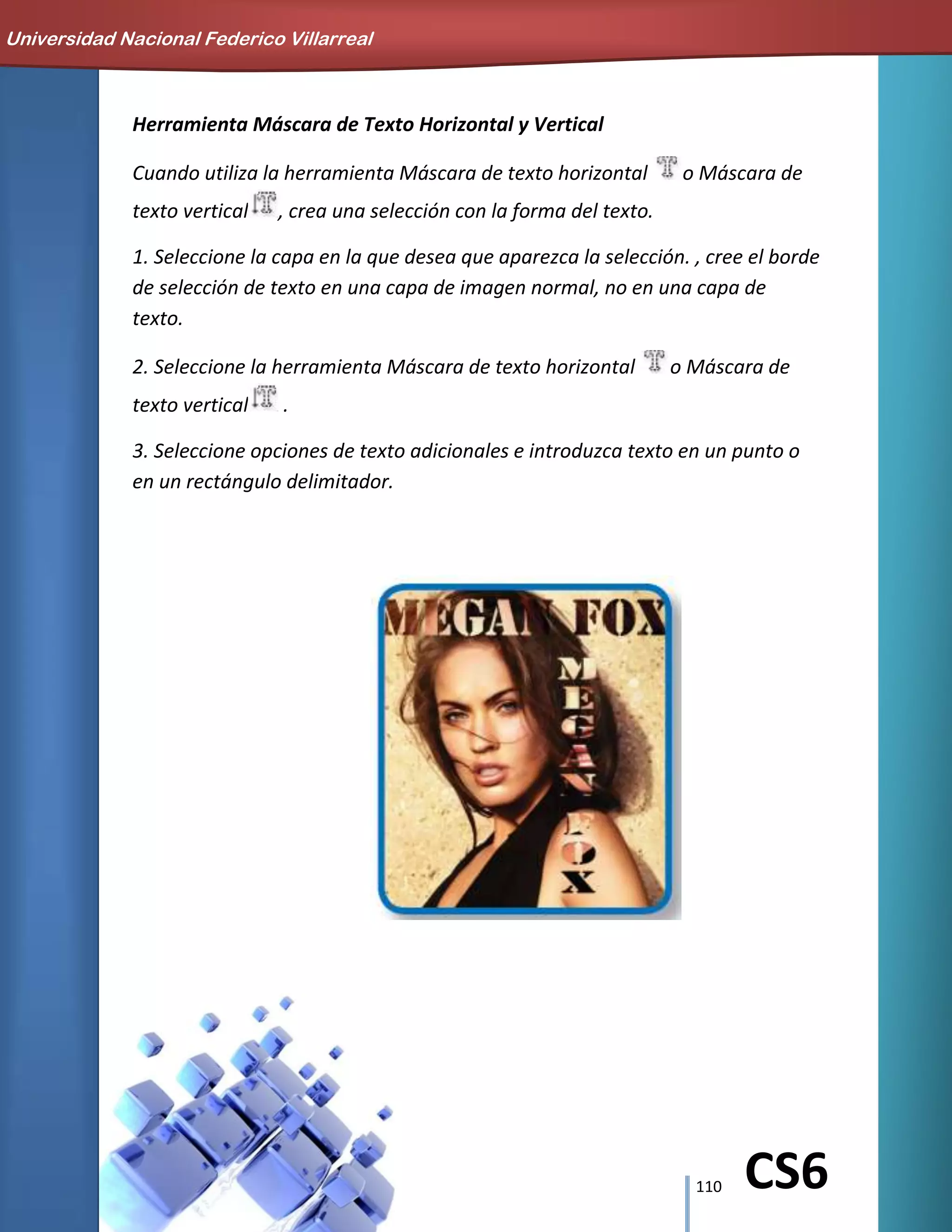 110 CS6
Herramienta Máscara de Texto Horizontal y Vertical
Cuando utiliza la herramienta Máscara de texto horizontal o Máscara de
texto vertical , crea una selección con la forma del texto.
1. Seleccione la capa en la que desea que aparezca la selección. , cree el borde
de selección de texto en una capa de imagen normal, no en una capa de
texto.
2. Seleccione la herramienta Máscara de texto horizontal o Máscara de
texto vertical .
3. Seleccione opciones de texto adicionales e introduzca texto en un punto o
en un rectángulo delimitador.
Universidad Nacional Federico Villarreal
 