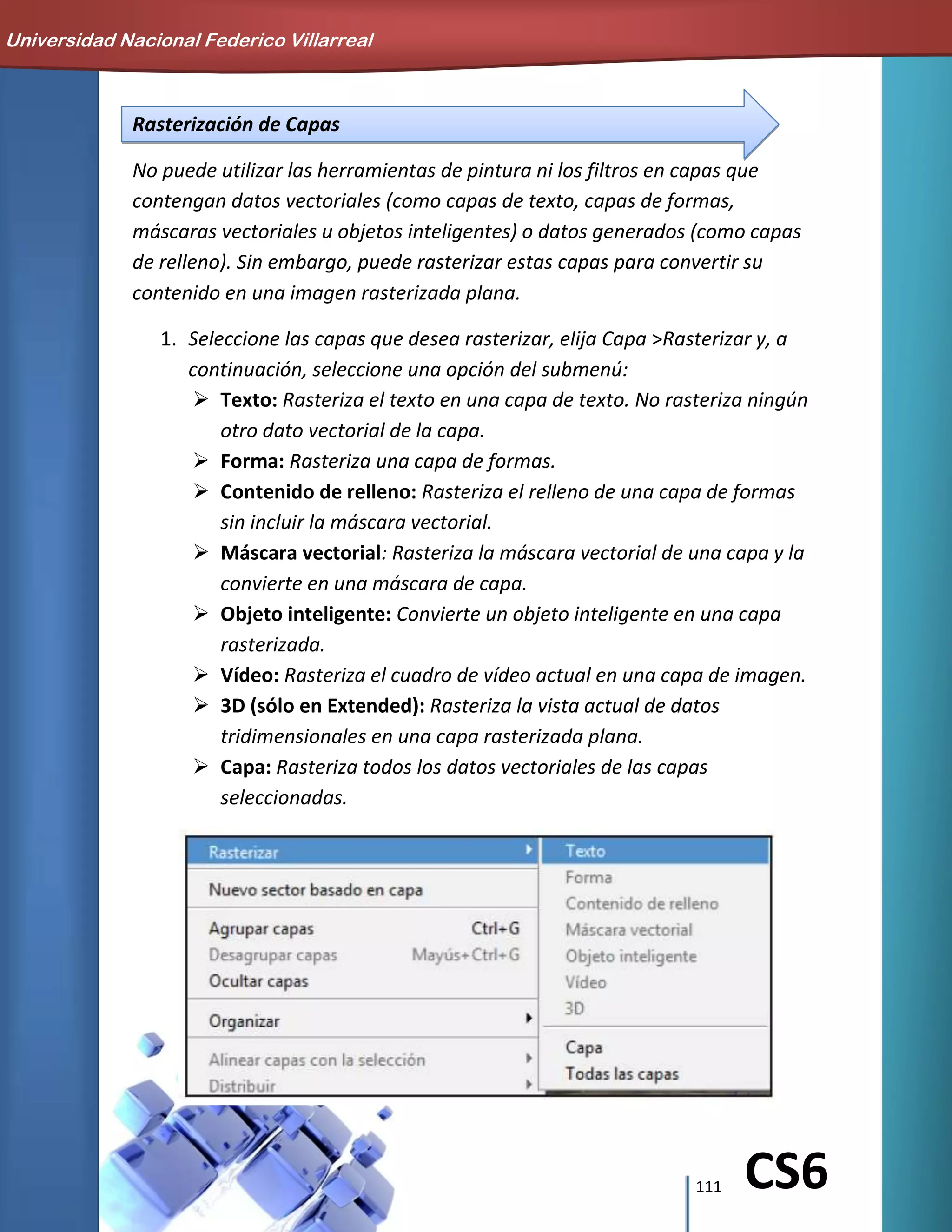 111 CS6
Rasterización de Capas
No puede utilizar las herramientas de pintura ni los filtros en capas que
contengan datos vectoriales (como capas de texto, capas de formas,
máscaras vectoriales u objetos inteligentes) o datos generados (como capas
de relleno). Sin embargo, puede rasterizar estas capas para convertir su
contenido en una imagen rasterizada plana.
1. Seleccione las capas que desea rasterizar, elija Capa >Rasterizar y, a
continuación, seleccione una opción del submenú:
 Texto: Rasteriza el texto en una capa de texto. No rasteriza ningún
otro dato vectorial de la capa.
 Forma: Rasteriza una capa de formas.
 Contenido de relleno: Rasteriza el relleno de una capa de formas
sin incluir la máscara vectorial.
 Máscara vectorial: Rasteriza la máscara vectorial de una capa y la
convierte en una máscara de capa.
 Objeto inteligente: Convierte un objeto inteligente en una capa
rasterizada.
 Vídeo: Rasteriza el cuadro de vídeo actual en una capa de imagen.
 3D (sólo en Extended): Rasteriza la vista actual de datos
tridimensionales en una capa rasterizada plana.
 Capa: Rasteriza todos los datos vectoriales de las capas
seleccionadas.
Universidad Nacional Federico Villarreal
 