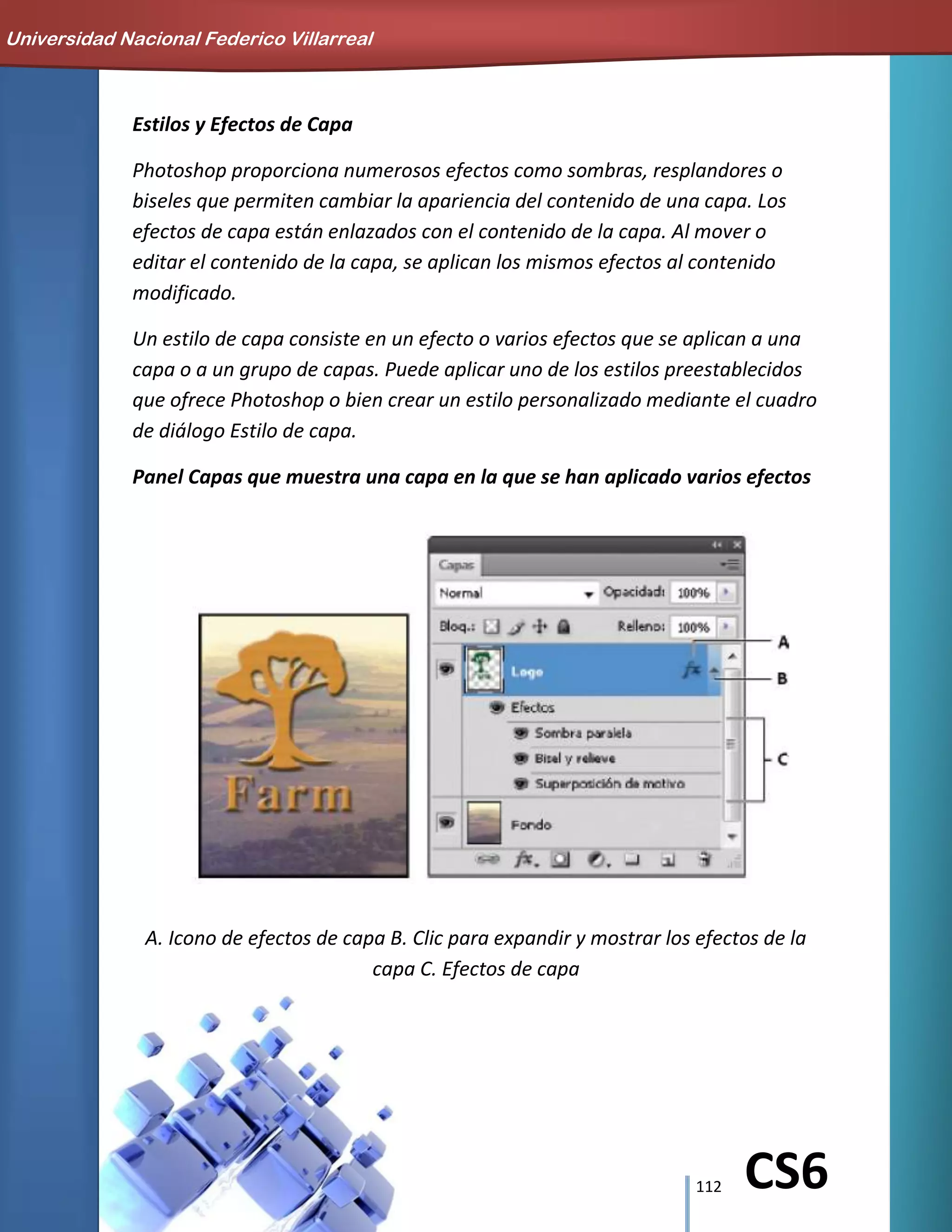 112 CS6
Estilos y Efectos de Capa
Photoshop proporciona numerosos efectos como sombras, resplandores o
biseles que permiten cambiar la apariencia del contenido de una capa. Los
efectos de capa están enlazados con el contenido de la capa. Al mover o
editar el contenido de la capa, se aplican los mismos efectos al contenido
modificado.
Un estilo de capa consiste en un efecto o varios efectos que se aplican a una
capa o a un grupo de capas. Puede aplicar uno de los estilos preestablecidos
que ofrece Photoshop o bien crear un estilo personalizado mediante el cuadro
de diálogo Estilo de capa.
Panel Capas que muestra una capa en la que se han aplicado varios efectos
A. Icono de efectos de capa B. Clic para expandir y mostrar los efectos de la
capa C. Efectos de capa
Universidad Nacional Federico Villarreal
 
