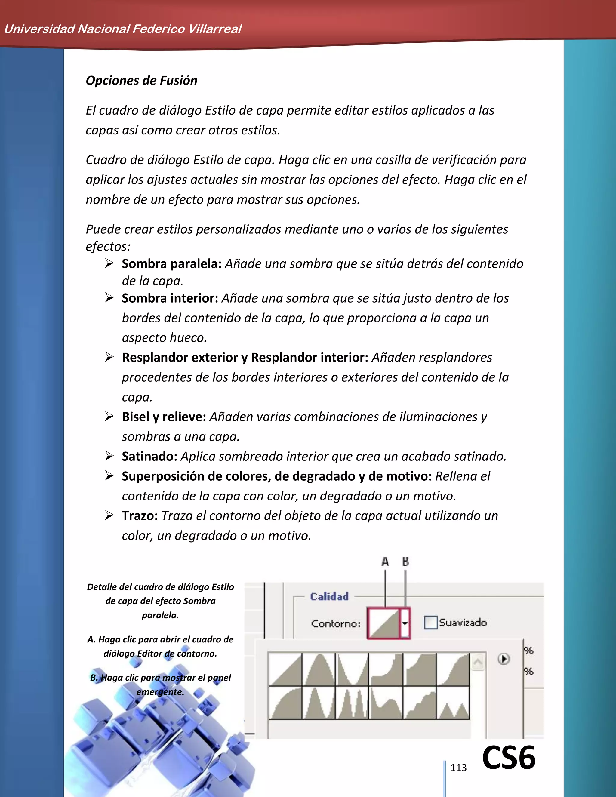 113 CS6
Opciones de Fusión
El cuadro de diálogo Estilo de capa permite editar estilos aplicados a las
capas así como crear otros estilos.
Cuadro de diálogo Estilo de capa. Haga clic en una casilla de verificación para
aplicar los ajustes actuales sin mostrar las opciones del efecto. Haga clic en el
nombre de un efecto para mostrar sus opciones.
Puede crear estilos personalizados mediante uno o varios de los siguientes
efectos:
 Sombra paralela: Añade una sombra que se sitúa detrás del contenido
de la capa.
 Sombra interior: Añade una sombra que se sitúa justo dentro de los
bordes del contenido de la capa, lo que proporciona a la capa un
aspecto hueco.
 Resplandor exterior y Resplandor interior: Añaden resplandores
procedentes de los bordes interiores o exteriores del contenido de la
capa.
 Bisel y relieve: Añaden varias combinaciones de iluminaciones y
sombras a una capa.
 Satinado: Aplica sombreado interior que crea un acabado satinado.
 Superposición de colores, de degradado y de motivo: Rellena el
contenido de la capa con color, un degradado o un motivo.
 Trazo: Traza el contorno del objeto de la capa actual utilizando un
color, un degradado o un motivo.
Detalle del cuadro de diálogo Estilo
de capa del efecto Sombra
paralela.
A. Haga clic para abrir el cuadro de
diálogo Editor de contorno.
B. Haga clic para mostrar el panel
emergente.
Universidad Nacional Federico Villarreal
 