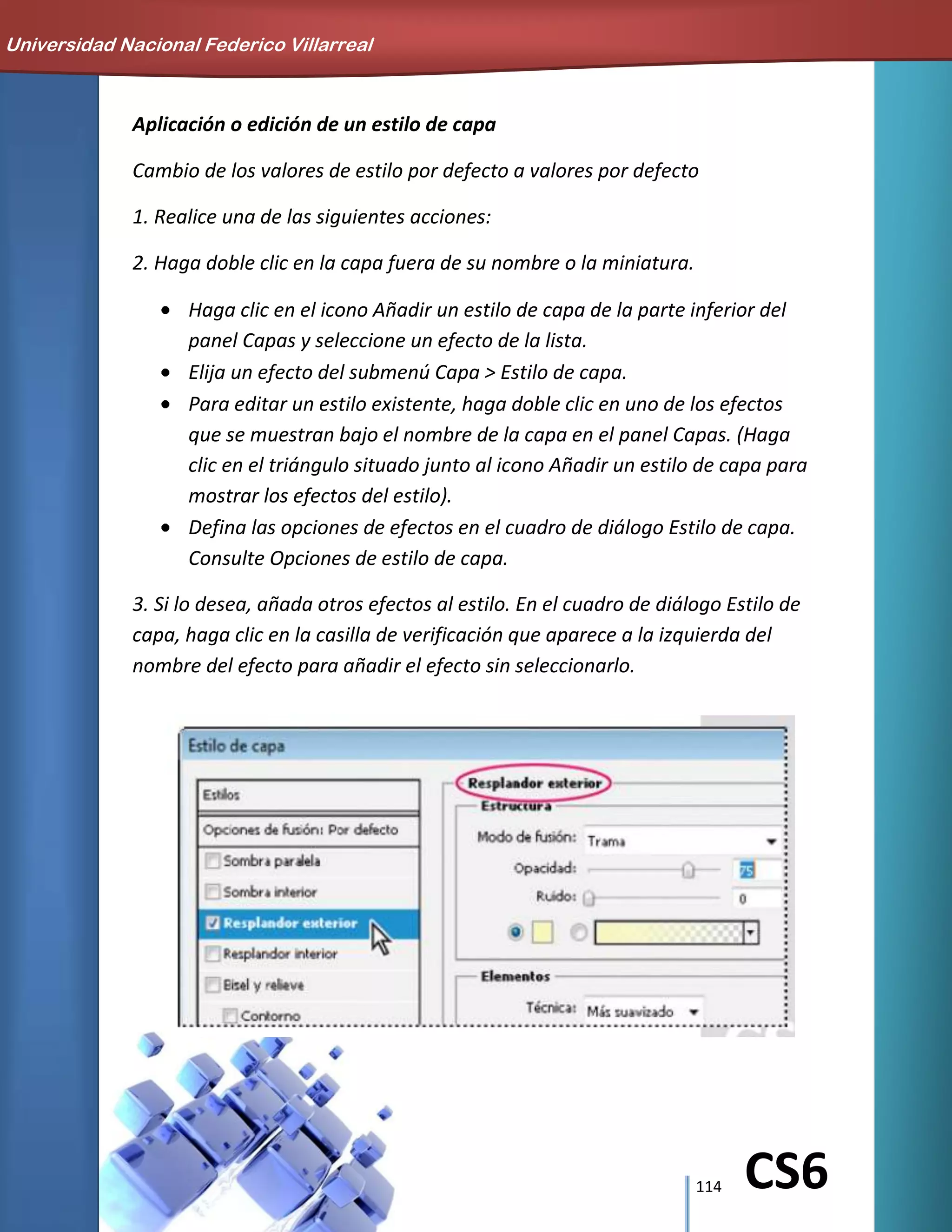 114 CS6
Aplicación o edición de un estilo de capa
Cambio de los valores de estilo por defecto a valores por defecto
1. Realice una de las siguientes acciones:
2. Haga doble clic en la capa fuera de su nombre o la miniatura.
Haga clic en el icono Añadir un estilo de capa de la parte inferior del
panel Capas y seleccione un efecto de la lista.
Elija un efecto del submenú Capa > Estilo de capa.
Para editar un estilo existente, haga doble clic en uno de los efectos
que se muestran bajo el nombre de la capa en el panel Capas. (Haga
clic en el triángulo situado junto al icono Añadir un estilo de capa para
mostrar los efectos del estilo).
Defina las opciones de efectos en el cuadro de diálogo Estilo de capa.
Consulte Opciones de estilo de capa.
3. Si lo desea, añada otros efectos al estilo. En el cuadro de diálogo Estilo de
capa, haga clic en la casilla de verificación que aparece a la izquierda del
nombre del efecto para añadir el efecto sin seleccionarlo.
Universidad Nacional Federico Villarreal
 