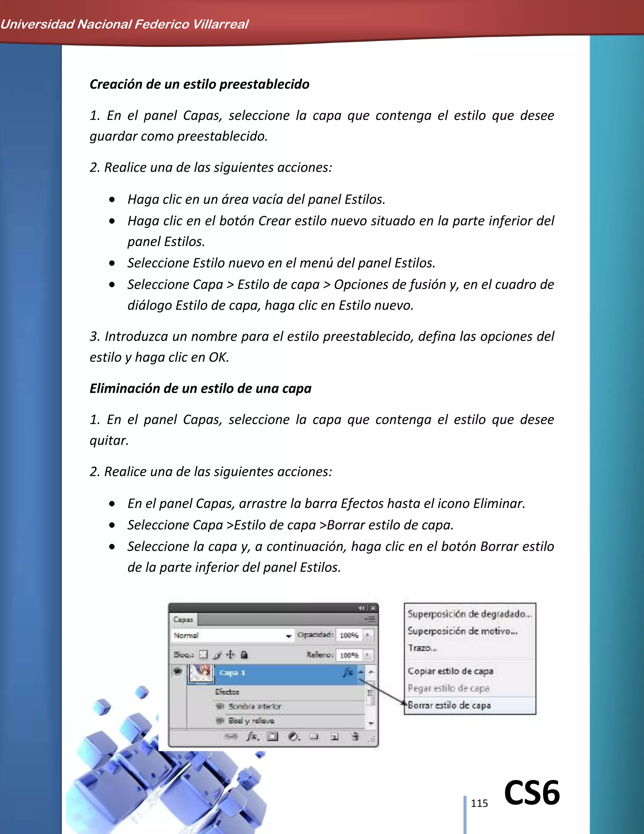 115 CS6
Creación de un estilo preestablecido
1. En el panel Capas, seleccione la capa que contenga el estilo que desee
guardar como preestablecido.
2. Realice una de las siguientes acciones:
Haga clic en un área vacía del panel Estilos.
Haga clic en el botón Crear estilo nuevo situado en la parte inferior del
panel Estilos.
Seleccione Estilo nuevo en el menú del panel Estilos.
Seleccione Capa > Estilo de capa > Opciones de fusión y, en el cuadro de
diálogo Estilo de capa, haga clic en Estilo nuevo.
3. Introduzca un nombre para el estilo preestablecido, defina las opciones del
estilo y haga clic en OK.
Eliminación de un estilo de una capa
1. En el panel Capas, seleccione la capa que contenga el estilo que desee
quitar.
2. Realice una de las siguientes acciones:
En el panel Capas, arrastre la barra Efectos hasta el icono Eliminar.
Seleccione Capa >Estilo de capa >Borrar estilo de capa.
Seleccione la capa y, a continuación, haga clic en el botón Borrar estilo
de la parte inferior del panel Estilos.
Universidad Nacional Federico Villarreal
 
