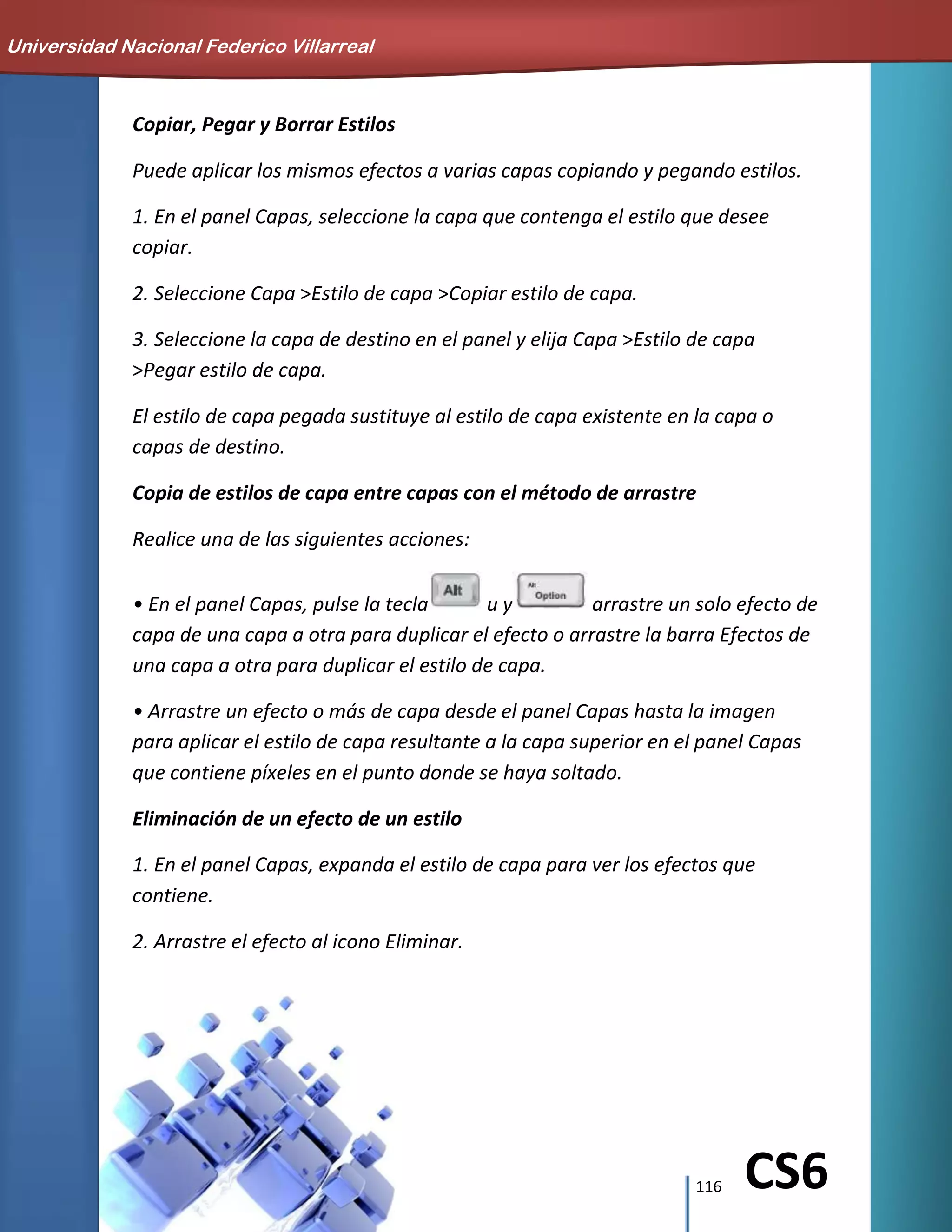 116 CS6
Copiar, Pegar y Borrar Estilos
Puede aplicar los mismos efectos a varias capas copiando y pegando estilos.
1. En el panel Capas, seleccione la capa que contenga el estilo que desee
copiar.
2. Seleccione Capa >Estilo de capa >Copiar estilo de capa.
3. Seleccione la capa de destino en el panel y elija Capa >Estilo de capa
>Pegar estilo de capa.
El estilo de capa pegada sustituye al estilo de capa existente en la capa o
capas de destino.
Copia de estilos de capa entre capas con el método de arrastre
Realice una de las siguientes acciones:
• En el panel Capas, pulse la tecla u y arrastre un solo efecto de
capa de una capa a otra para duplicar el efecto o arrastre la barra Efectos de
una capa a otra para duplicar el estilo de capa.
• Arrastre un efecto o más de capa desde el panel Capas hasta la imagen
para aplicar el estilo de capa resultante a la capa superior en el panel Capas
que contiene píxeles en el punto donde se haya soltado.
Eliminación de un efecto de un estilo
1. En el panel Capas, expanda el estilo de capa para ver los efectos que
contiene.
2. Arrastre el efecto al icono Eliminar.
Universidad Nacional Federico Villarreal
 