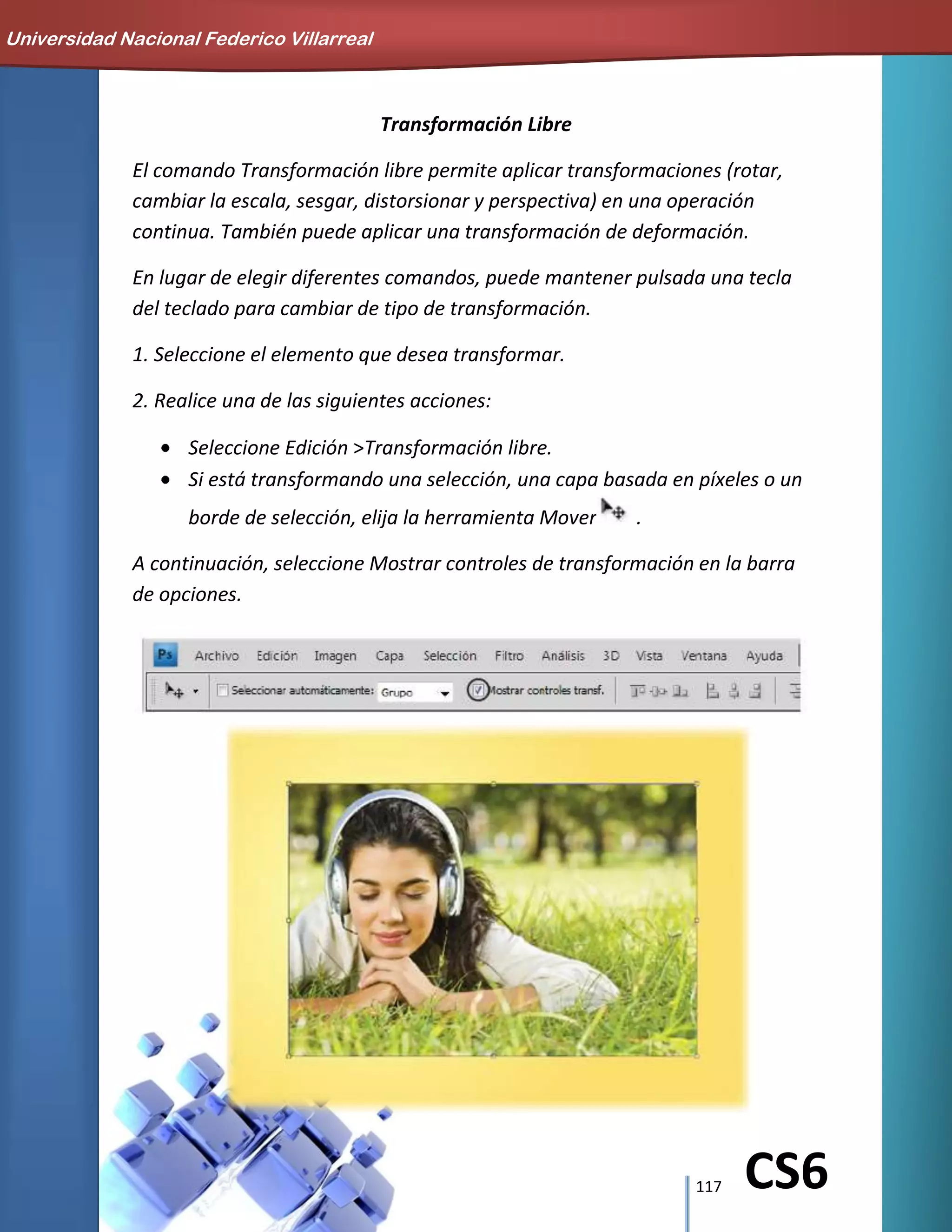 117 CS6
Transformación Libre
El comando Transformación libre permite aplicar transformaciones (rotar,
cambiar la escala, sesgar, distorsionar y perspectiva) en una operación
continua. También puede aplicar una transformación de deformación.
En lugar de elegir diferentes comandos, puede mantener pulsada una tecla
del teclado para cambiar de tipo de transformación.
1. Seleccione el elemento que desea transformar.
2. Realice una de las siguientes acciones:
Seleccione Edición >Transformación libre.
Si está transformando una selección, una capa basada en píxeles o un
borde de selección, elija la herramienta Mover .
A continuación, seleccione Mostrar controles de transformación en la barra
de opciones.
Universidad Nacional Federico Villarreal
 