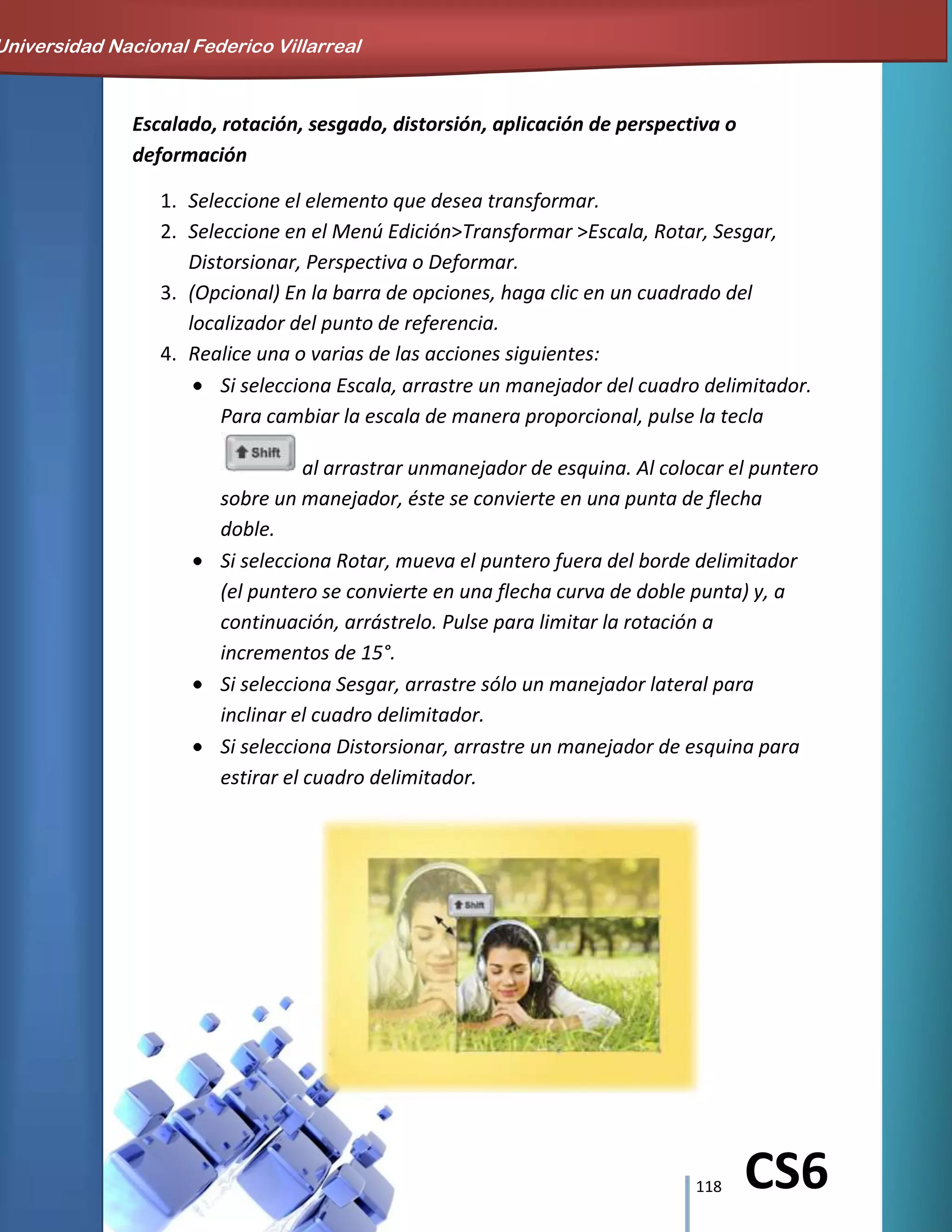 118 CS6
Escalado, rotación, sesgado, distorsión, aplicación de perspectiva o
deformación
1. Seleccione el elemento que desea transformar.
2. Seleccione en el Menú Edición>Transformar >Escala, Rotar, Sesgar,
Distorsionar, Perspectiva o Deformar.
3. (Opcional) En la barra de opciones, haga clic en un cuadrado del
localizador del punto de referencia.
4. Realice una o varias de las acciones siguientes:
Si selecciona Escala, arrastre un manejador del cuadro delimitador.
Para cambiar la escala de manera proporcional, pulse la tecla
al arrastrar unmanejador de esquina. Al colocar el puntero
sobre un manejador, éste se convierte en una punta de flecha
doble.
Si selecciona Rotar, mueva el puntero fuera del borde delimitador
(el puntero se convierte en una flecha curva de doble punta) y, a
continuación, arrástrelo. Pulse para limitar la rotación a
incrementos de 15°.
Si selecciona Sesgar, arrastre sólo un manejador lateral para
inclinar el cuadro delimitador.
Si selecciona Distorsionar, arrastre un manejador de esquina para
estirar el cuadro delimitador.
Universidad Nacional Federico Villarreal
 