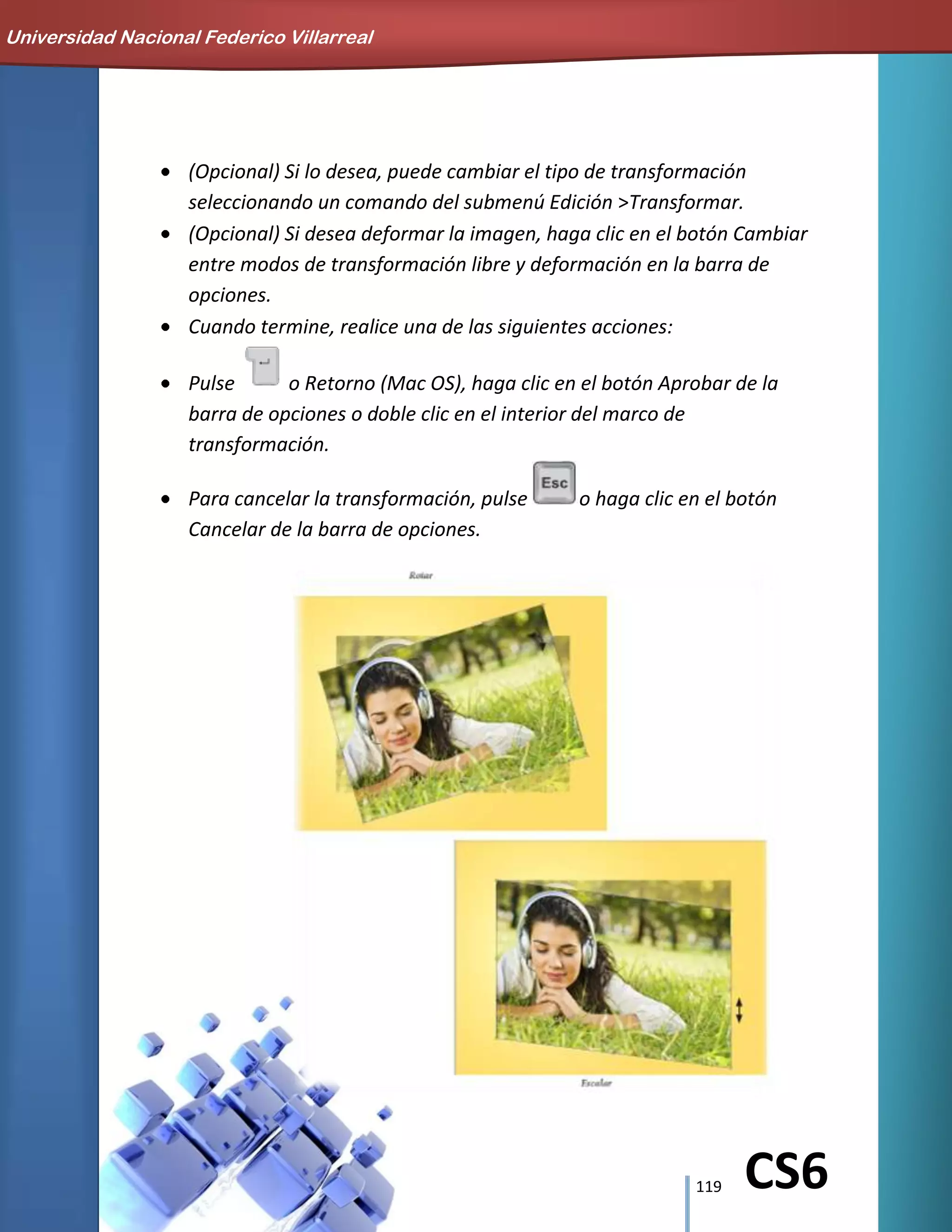 119 CS6
(Opcional) Si lo desea, puede cambiar el tipo de transformación
seleccionando un comando del submenú Edición >Transformar.
(Opcional) Si desea deformar la imagen, haga clic en el botón Cambiar
entre modos de transformación libre y deformación en la barra de
opciones.
Cuando termine, realice una de las siguientes acciones:
Pulse o Retorno (Mac OS), haga clic en el botón Aprobar de la
barra de opciones o doble clic en el interior del marco de
transformación.
Para cancelar la transformación, pulse o haga clic en el botón
Cancelar de la barra de opciones.
Universidad Nacional Federico Villarreal
 