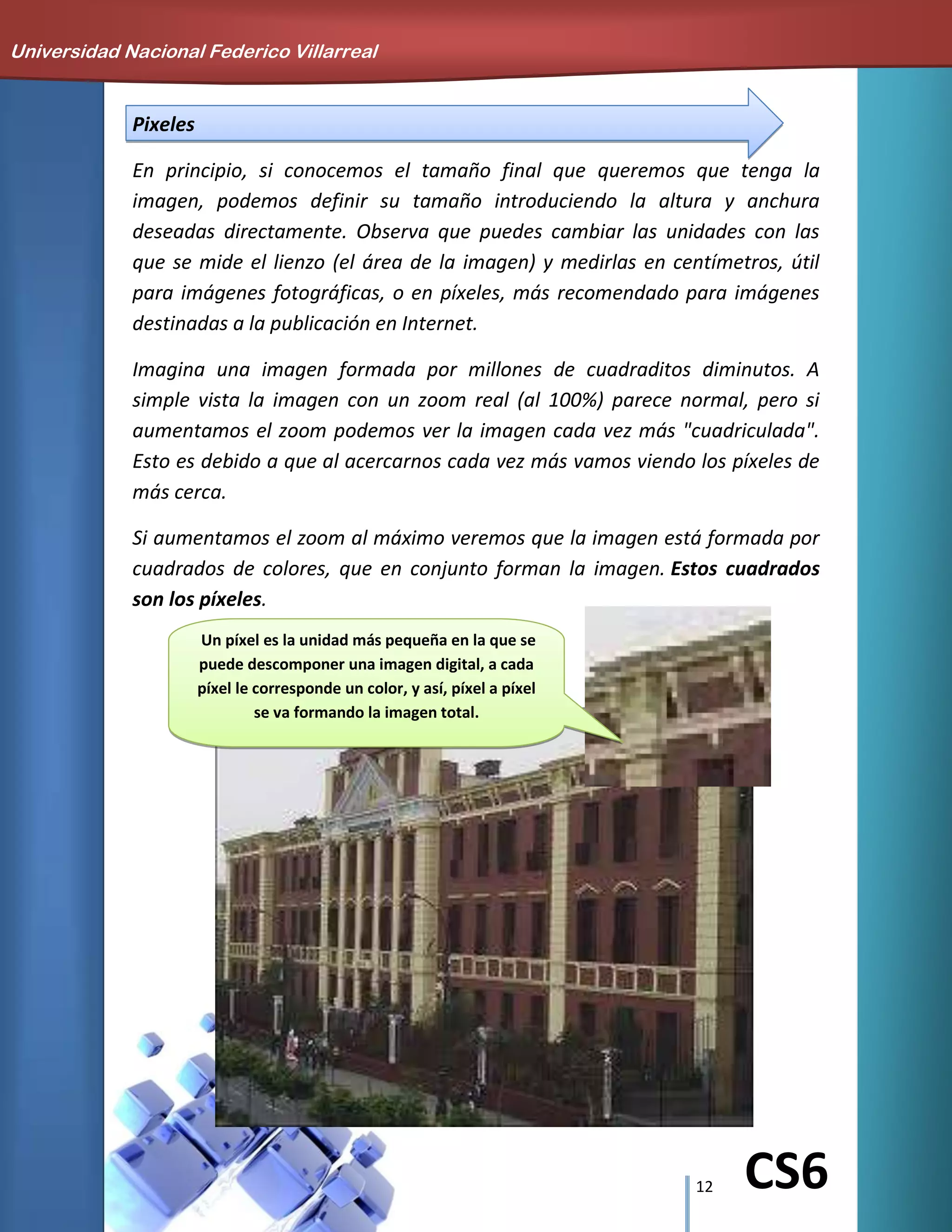12 CS6
Pixeles
En principio, si conocemos el tamaño final que queremos que tenga la
imagen, podemos definir su tamaño introduciendo la altura y anchura
deseadas directamente. Observa que puedes cambiar las unidades con las
que se mide el lienzo (el área de la imagen) y medirlas en centímetros, útil
para imágenes fotográficas, o en píxeles, más recomendado para imágenes
destinadas a la publicación en Internet.
Imagina una imagen formada por millones de cuadraditos diminutos. A
simple vista la imagen con un zoom real (al 100%) parece normal, pero si
aumentamos el zoom podemos ver la imagen cada vez más "cuadriculada".
Esto es debido a que al acercarnos cada vez más vamos viendo los píxeles de
más cerca.
Si aumentamos el zoom al máximo veremos que la imagen está formada por
cuadrados de colores, que en conjunto forman la imagen. Estos cuadrados
son los píxeles.
Universidad Nacional Federico Villarreal
Un píxel es la unidad más pequeña en la que se
puede descomponer una imagen digital, a cada
píxel le corresponde un color, y así, píxel a píxel
se va formando la imagen total.
 