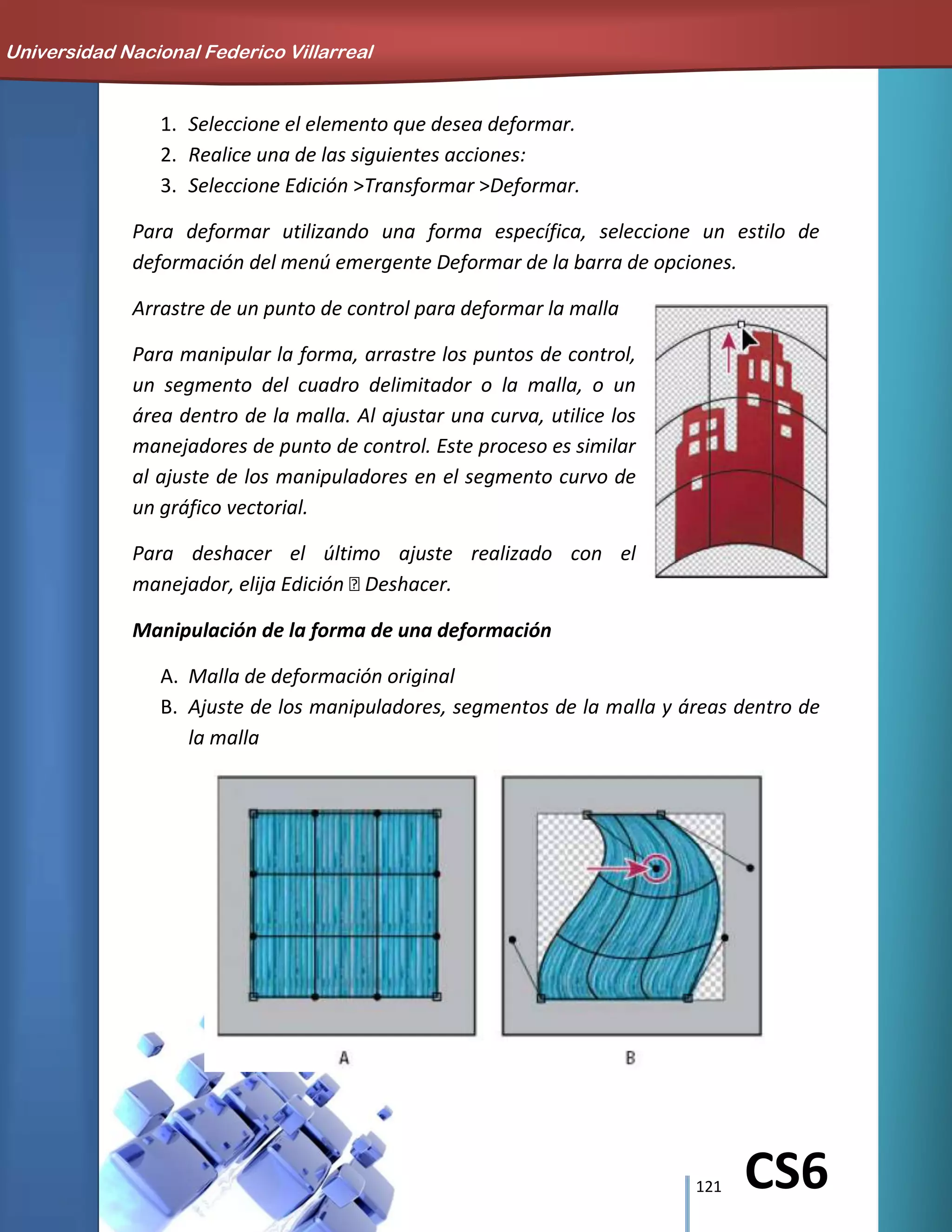 121 CS6
1. Seleccione el elemento que desea deformar.
2. Realice una de las siguientes acciones:
3. Seleccione Edición >Transformar >Deformar.
Para deformar utilizando una forma específica, seleccione un estilo de
deformación del menú emergente Deformar de la barra de opciones.
Arrastre de un punto de control para deformar la malla
Para manipular la forma, arrastre los puntos de control,
un segmento del cuadro delimitador o la malla, o un
área dentro de la malla. Al ajustar una curva, utilice los
manejadores de punto de control. Este proceso es similar
al ajuste de los manipuladores en el segmento curvo de
un gráfico vectorial.
Para deshacer el último ajuste realizado con el
manejador, elija Edición Deshacer.
Manipulación de la forma de una deformación
A. Malla de deformación original
B. Ajuste de los manipuladores, segmentos de la malla y áreas dentro de
la malla
Universidad Nacional Federico Villarreal
 