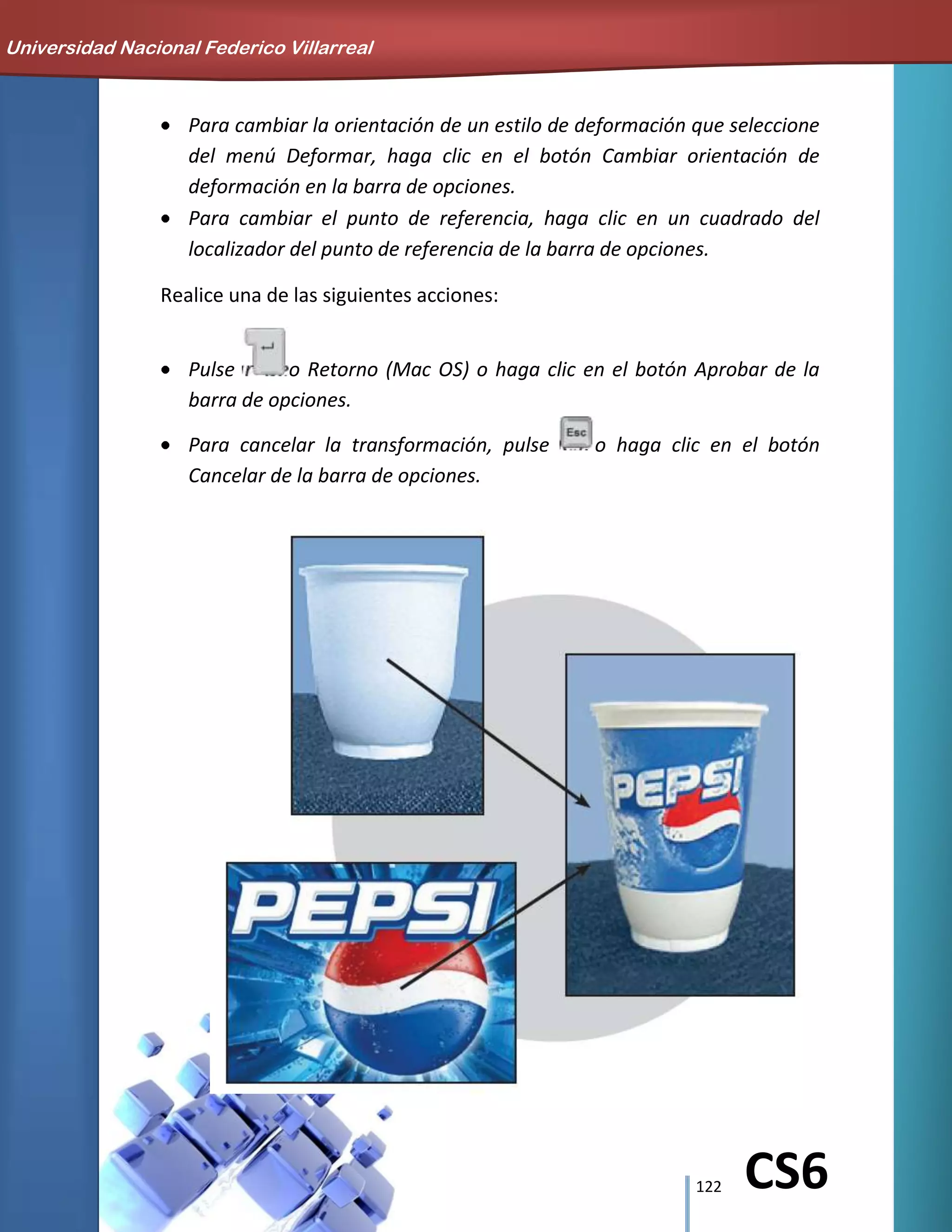 122 CS6
Para cambiar la orientación de un estilo de deformación que seleccione
del menú Deformar, haga clic en el botón Cambiar orientación de
deformación en la barra de opciones.
Para cambiar el punto de referencia, haga clic en un cuadrado del
localizador del punto de referencia de la barra de opciones.
Realice una de las siguientes acciones:
Pulse o Retorno (Mac OS) o haga clic en el botón Aprobar de la
barra de opciones.
Para cancelar la transformación, pulse o haga clic en el botón
Cancelar de la barra de opciones.
Universidad Nacional Federico Villarreal
 