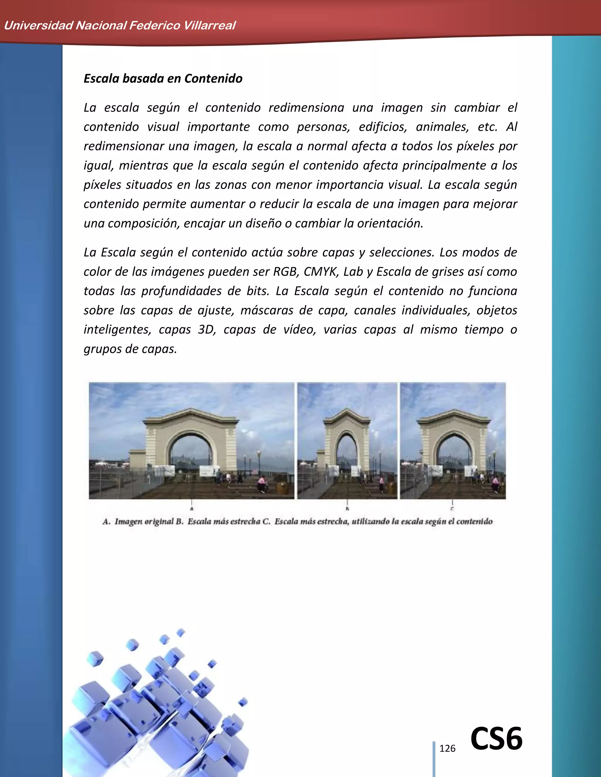 126 CS6
Escala basada en Contenido
La escala según el contenido redimensiona una imagen sin cambiar el
contenido visual importante como personas, edificios, animales, etc. Al
redimensionar una imagen, la escala a normal afecta a todos los píxeles por
igual, mientras que la escala según el contenido afecta principalmente a los
píxeles situados en las zonas con menor importancia visual. La escala según
contenido permite aumentar o reducir la escala de una imagen para mejorar
una composición, encajar un diseño o cambiar la orientación.
La Escala según el contenido actúa sobre capas y selecciones. Los modos de
color de las imágenes pueden ser RGB, CMYK, Lab y Escala de grises así como
todas las profundidades de bits. La Escala según el contenido no funciona
sobre las capas de ajuste, máscaras de capa, canales individuales, objetos
inteligentes, capas 3D, capas de vídeo, varias capas al mismo tiempo o
grupos de capas.
Universidad Nacional Federico Villarreal
 