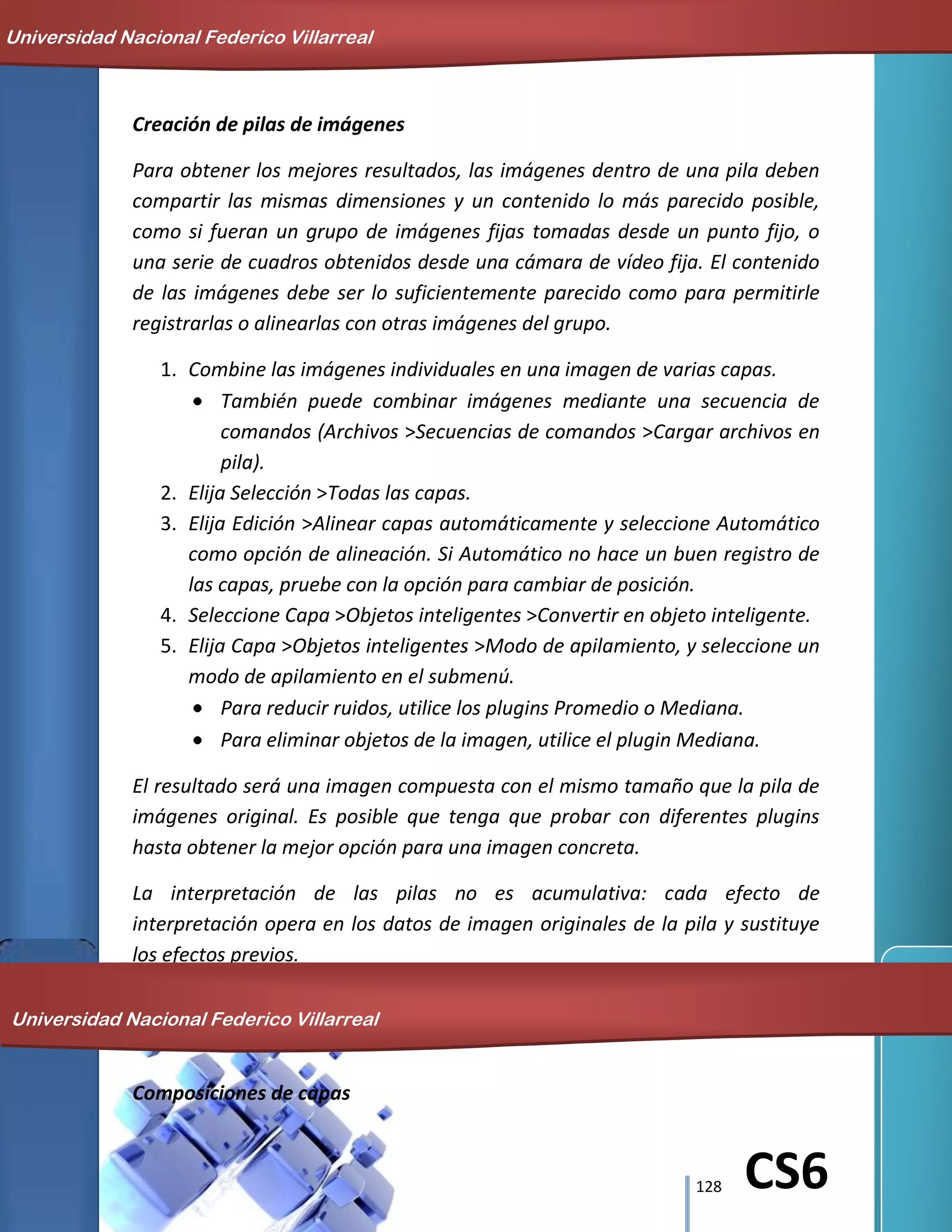 128 CS6
Creación de pilas de imágenes
Para obtener los mejores resultados, las imágenes dentro de una pila deben
compartir las mismas dimensiones y un contenido lo más parecido posible,
como si fueran un grupo de imágenes fijas tomadas desde un punto fijo, o
una serie de cuadros obtenidos desde una cámara de vídeo fija. El contenido
de las imágenes debe ser lo suficientemente parecido como para permitirle
registrarlas o alinearlas con otras imágenes del grupo.
1. Combine las imágenes individuales en una imagen de varias capas.
También puede combinar imágenes mediante una secuencia de
comandos (Archivos >Secuencias de comandos >Cargar archivos en
pila).
2. Elija Selección >Todas las capas.
3. Elija Edición >Alinear capas automáticamente y seleccione Automático
como opción de alineación. Si Automático no hace un buen registro de
las capas, pruebe con la opción para cambiar de posición.
4. Seleccione Capa >Objetos inteligentes >Convertir en objeto inteligente.
5. Elija Capa >Objetos inteligentes >Modo de apilamiento, y seleccione un
modo de apilamiento en el submenú.
Para reducir ruidos, utilice los plugins Promedio o Mediana.
Para eliminar objetos de la imagen, utilice el plugin Mediana.
El resultado será una imagen compuesta con el mismo tamaño que la pila de
imágenes original. Es posible que tenga que probar con diferentes plugins
hasta obtener la mejor opción para una imagen concreta.
La interpretación de las pilas no es acumulativa: cada efecto de
interpretación opera en los datos de imagen originales de la pila y sustituye
los efectos previos.
Composiciones de capas
Universidad Nacional Federico Villarreal
Universidad Nacional Federico Villarreal
 