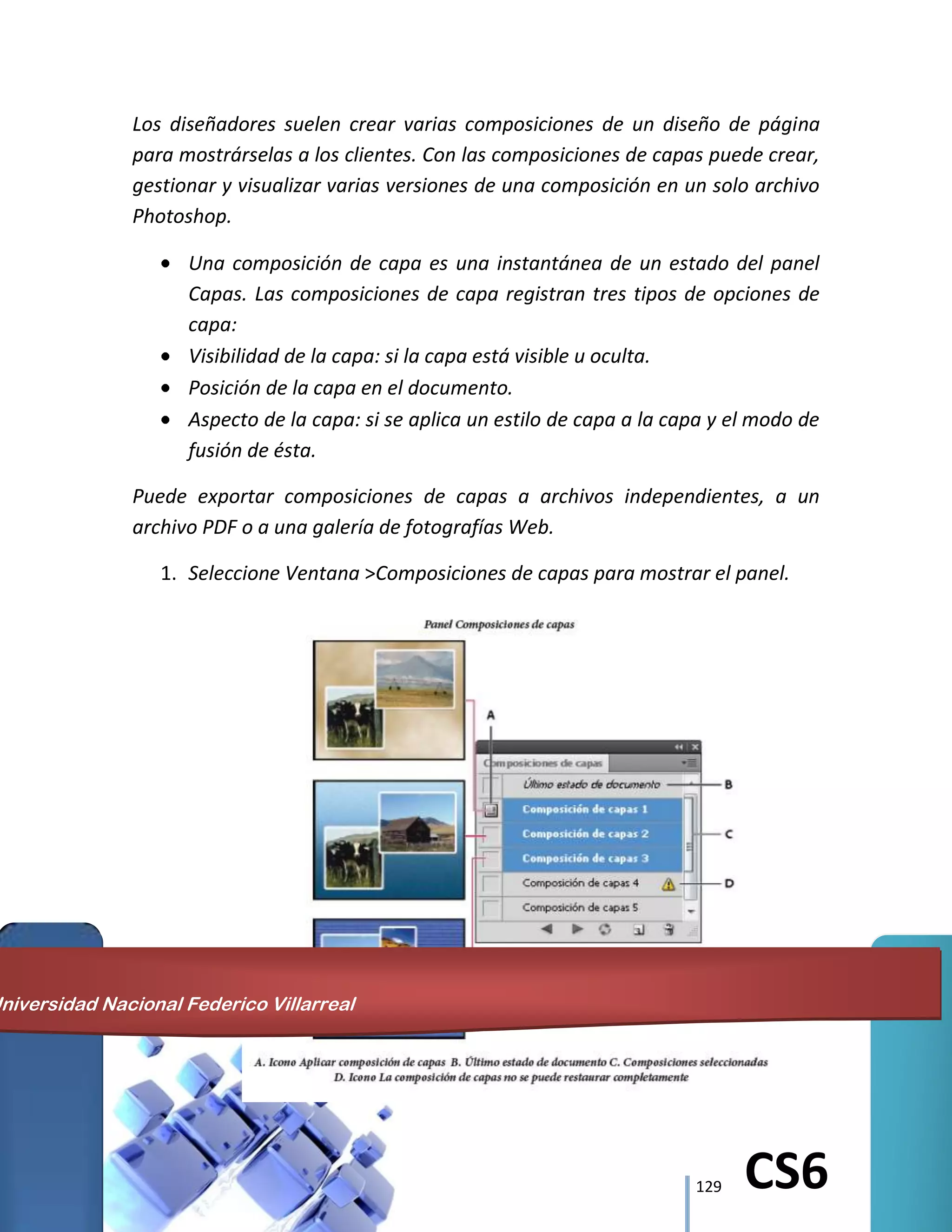 129 CS6
Los diseñadores suelen crear varias composiciones de un diseño de página
para mostrárselas a los clientes. Con las composiciones de capas puede crear,
gestionar y visualizar varias versiones de una composición en un solo archivo
Photoshop.
Una composición de capa es una instantánea de un estado del panel
Capas. Las composiciones de capa registran tres tipos de opciones de
capa:
Visibilidad de la capa: si la capa está visible u oculta.
Posición de la capa en el documento.
Aspecto de la capa: si se aplica un estilo de capa a la capa y el modo de
fusión de ésta.
Puede exportar composiciones de capas a archivos independientes, a un
archivo PDF o a una galería de fotografías Web.
1. Seleccione Ventana >Composiciones de capas para mostrar el panel.
Universidad Nacional Federico Villarreal
 