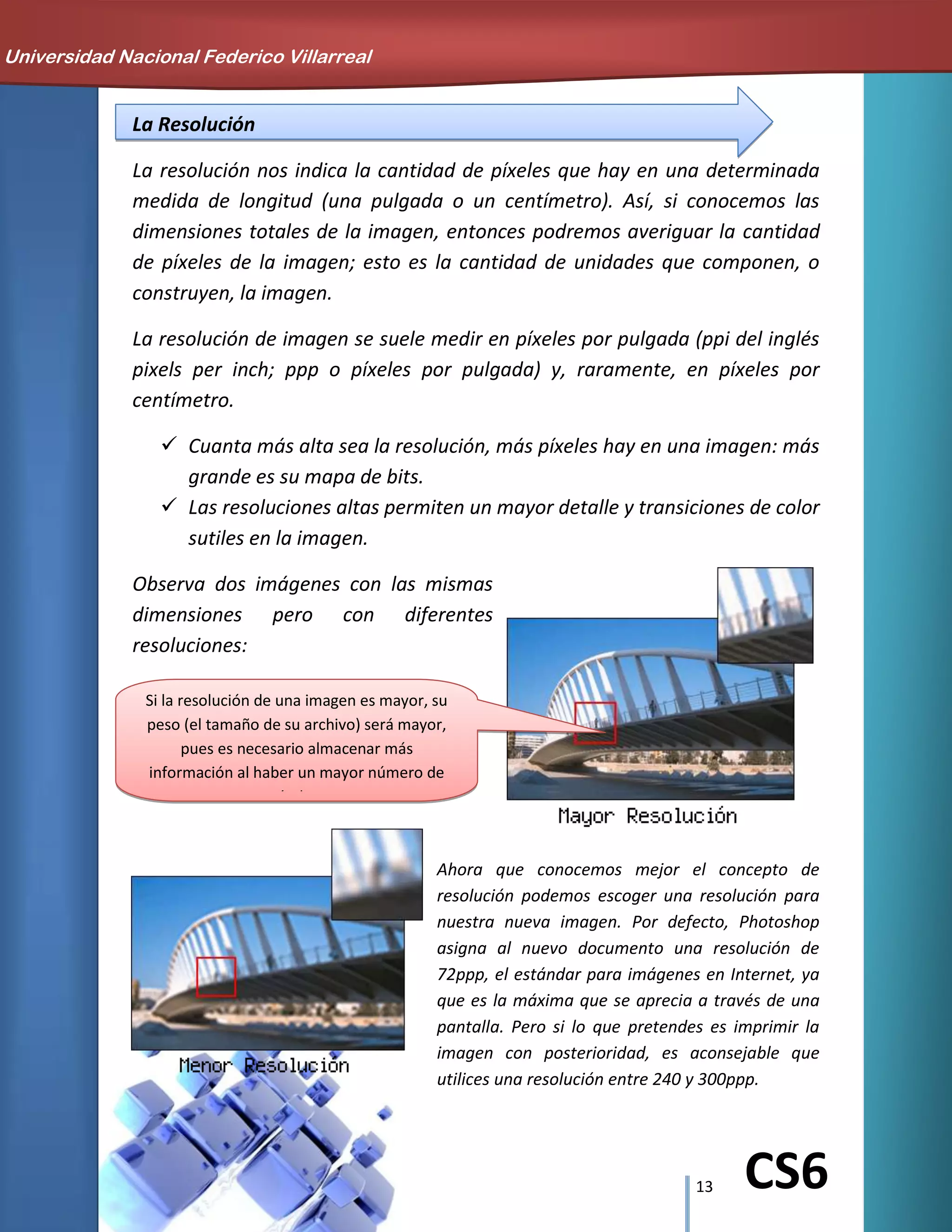 13 CS6
La Resolución
La resolución nos indica la cantidad de píxeles que hay en una determinada
medida de longitud (una pulgada o un centímetro). Así, si conocemos las
dimensiones totales de la imagen, entonces podremos averiguar la cantidad
de píxeles de la imagen; esto es la cantidad de unidades que componen, o
construyen, la imagen.
La resolución de imagen se suele medir en píxeles por pulgada (ppi del inglés
pixels per inch; ppp o píxeles por pulgada) y, raramente, en píxeles por
centímetro.
 Cuanta más alta sea la resolución, más píxeles hay en una imagen: más
grande es su mapa de bits.
 Las resoluciones altas permiten un mayor detalle y transiciones de color
sutiles en la imagen.
Observa dos imágenes con las mismas
dimensiones pero con diferentes
resoluciones:
Ahora que conocemos mejor el concepto de
resolución podemos escoger una resolución para
nuestra nueva imagen. Por defecto, Photoshop
asigna al nuevo documento una resolución de
72ppp, el estándar para imágenes en Internet, ya
que es la máxima que se aprecia a través de una
pantalla. Pero si lo que pretendes es imprimir la
imagen con posterioridad, es aconsejable que
utilices una resolución entre 240 y 300ppp.
Universidad Nacional Federico Villarreal
Si la resolución de una imagen es mayor, su
peso (el tamaño de su archivo) será mayor,
pues es necesario almacenar más
información al haber un mayor número de
píxeles.
 