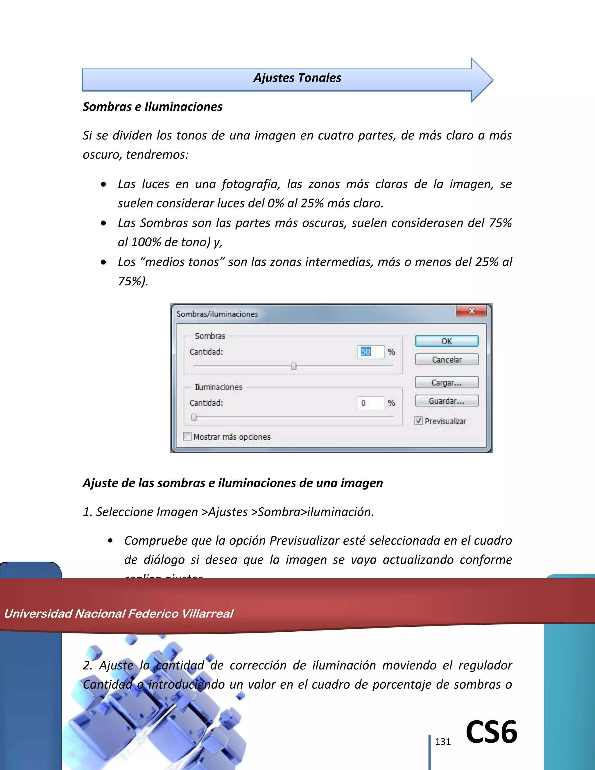 131 CS6
Ajustes Tonales
Sombras e Iluminaciones
Si se dividen los tonos de una imagen en cuatro partes, de más claro a más
oscuro, tendremos:
Las luces en una fotografía, las zonas más claras de la imagen, se
suelen considerar luces del 0% al 25% más claro.
Las Sombras son las partes más oscuras, suelen considerasen del 75%
al 100% de tono) y,
Los “medios tonos” son las zonas intermedias, más o menos del 25% al
75%).
Ajuste de las sombras e iluminaciones de una imagen
1. Seleccione Imagen >Ajustes >Sombra>iluminación.
• Compruebe que la opción Previsualizar esté seleccionada en el cuadro
de diálogo si desea que la imagen se vaya actualizando conforme
realiza ajustes.
2. Ajuste la cantidad de corrección de iluminación moviendo el regulador
Cantidad o introduciendo un valor en el cuadro de porcentaje de sombras o
Universidad Nacional Federico Villarreal
 