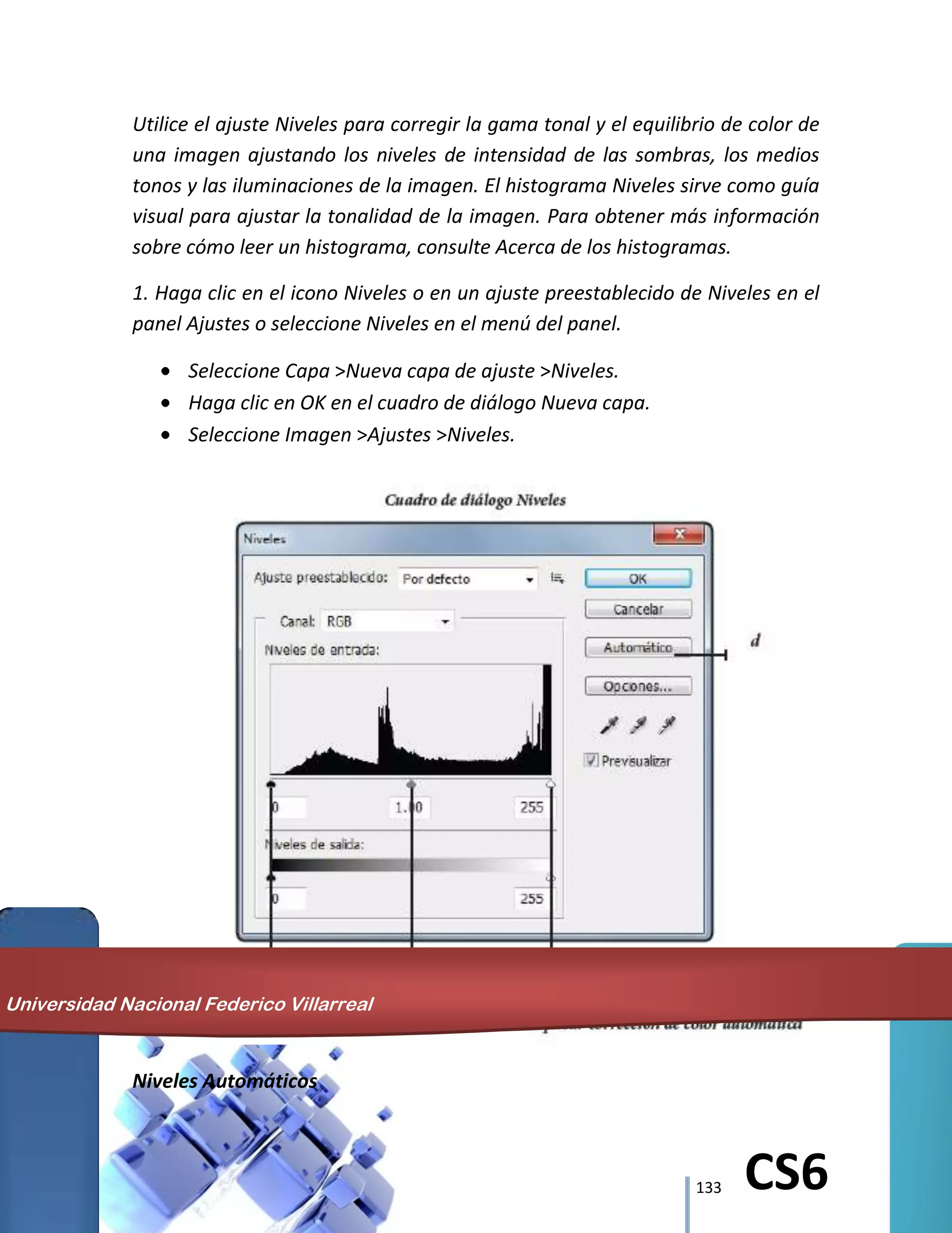 133 CS6
Utilice el ajuste Niveles para corregir la gama tonal y el equilibrio de color de
una imagen ajustando los niveles de intensidad de las sombras, los medios
tonos y las iluminaciones de la imagen. El histograma Niveles sirve como guía
visual para ajustar la tonalidad de la imagen. Para obtener más información
sobre cómo leer un histograma, consulte Acerca de los histogramas.
1. Haga clic en el icono Niveles o en un ajuste preestablecido de Niveles en el
panel Ajustes o seleccione Niveles en el menú del panel.
Seleccione Capa >Nueva capa de ajuste >Niveles.
Haga clic en OK en el cuadro de diálogo Nueva capa.
Seleccione Imagen >Ajustes >Niveles.
Niveles Automáticos
Universidad Nacional Federico Villarreal
 