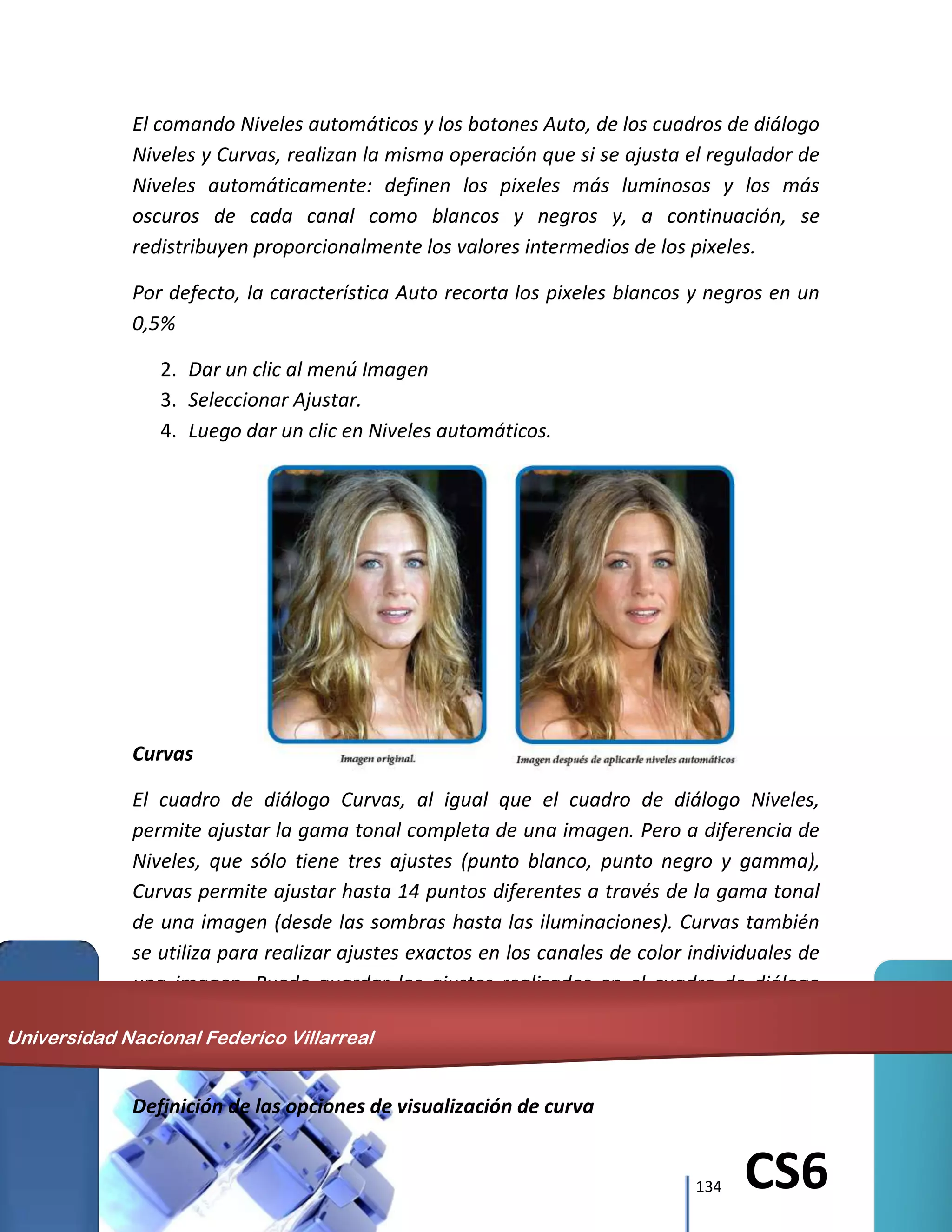 134 CS6
El comando Niveles automáticos y los botones Auto, de los cuadros de diálogo
Niveles y Curvas, realizan la misma operación que si se ajusta el regulador de
Niveles automáticamente: definen los pixeles más luminosos y los más
oscuros de cada canal como blancos y negros y, a continuación, se
redistribuyen proporcionalmente los valores intermedios de los pixeles.
Por defecto, la característica Auto recorta los pixeles blancos y negros en un
0,5%
2. Dar un clic al menú Imagen
3. Seleccionar Ajustar.
4. Luego dar un clic en Niveles automáticos.
Curvas
El cuadro de diálogo Curvas, al igual que el cuadro de diálogo Niveles,
permite ajustar la gama tonal completa de una imagen. Pero a diferencia de
Niveles, que sólo tiene tres ajustes (punto blanco, punto negro y gamma),
Curvas permite ajustar hasta 14 puntos diferentes a través de la gama tonal
de una imagen (desde las sombras hasta las iluminaciones). Curvas también
se utiliza para realizar ajustes exactos en los canales de color individuales de
una imagen. Puede guardar los ajustes realizados en el cuadro de diálogo
Curvas para utilizarlos en otra imagen.
Definición de las opciones de visualización de curva
Universidad Nacional Federico Villarreal
 