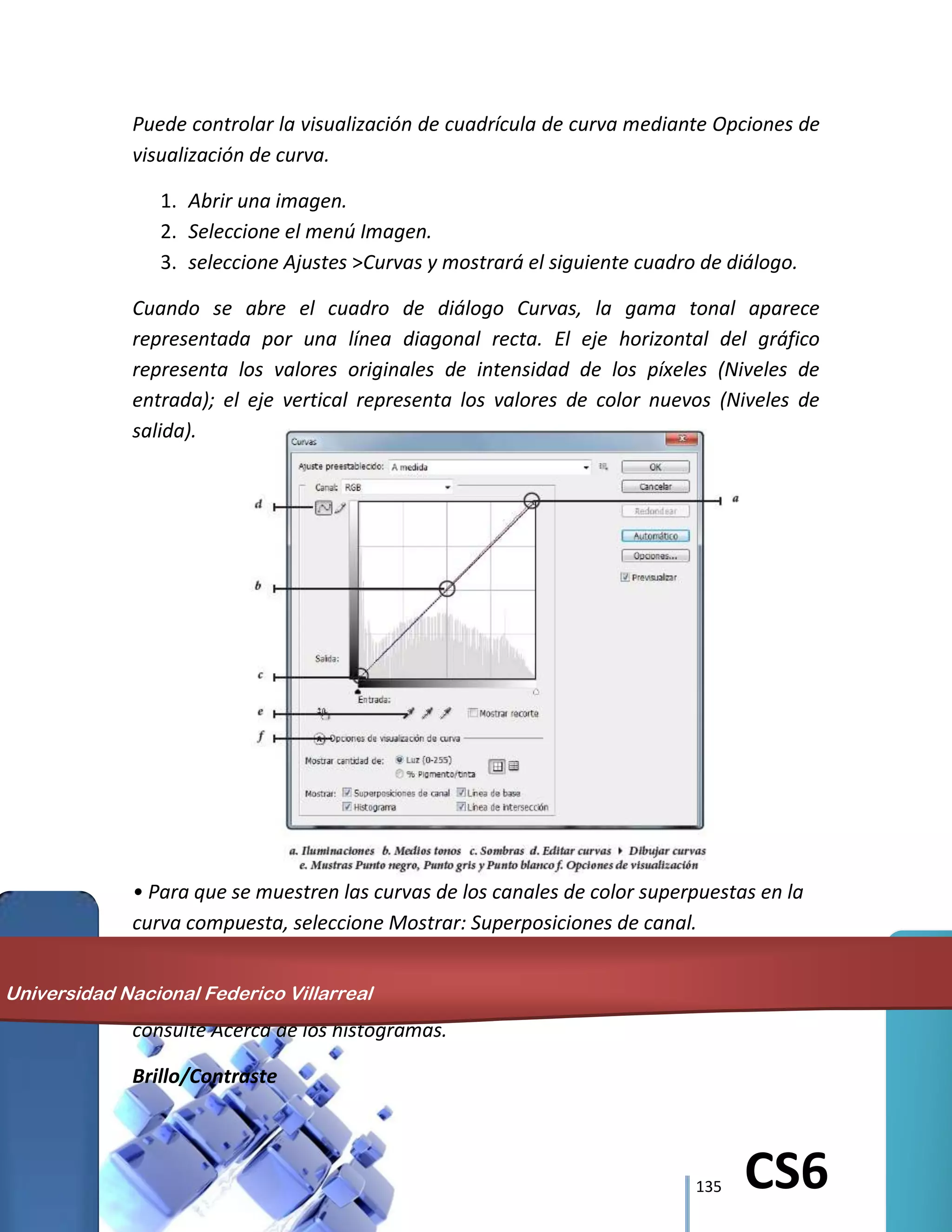 135 CS6
Puede controlar la visualización de cuadrícula de curva mediante Opciones de
visualización de curva.
1. Abrir una imagen.
2. Seleccione el menú Imagen.
3. seleccione Ajustes >Curvas y mostrará el siguiente cuadro de diálogo.
Cuando se abre el cuadro de diálogo Curvas, la gama tonal aparece
representada por una línea diagonal recta. El eje horizontal del gráfico
representa los valores originales de intensidad de los píxeles (Niveles de
entrada); el eje vertical representa los valores de color nuevos (Niveles de
salida).
• Para que se muestren las curvas de los canales de color superpuestas en la
curva compuesta, seleccione Mostrar: Superposiciones de canal.
• Para que se muestre una superposición de canal, seleccione Mostrar
histograma. Para obtener más información sobre cómo leer un histograma,
consulte Acerca de los histogramas.
Brillo/Contraste
Universidad Nacional Federico Villarreal
 