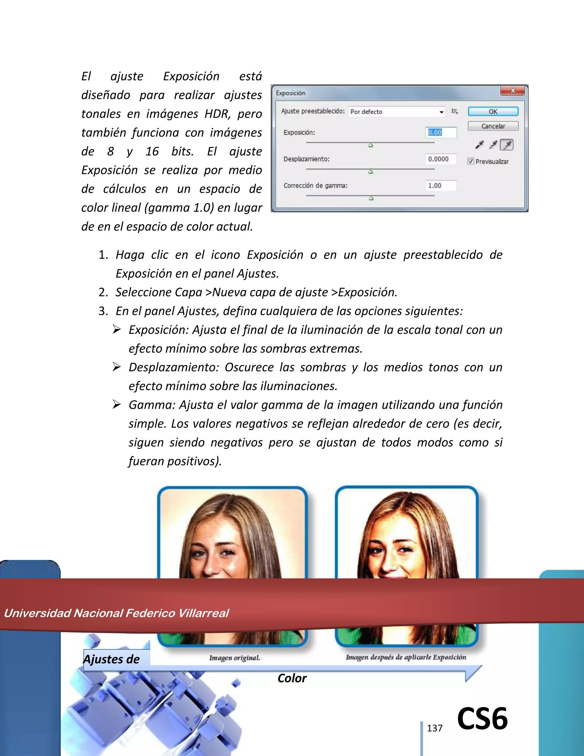 137 CS6
El ajuste Exposición está
diseñado para realizar ajustes
tonales en imágenes HDR, pero
también funciona con imágenes
de 8 y 16 bits. El ajuste
Exposición se realiza por medio
de cálculos en un espacio de
color lineal (gamma 1.0) en lugar
de en el espacio de color actual.
1. Haga clic en el icono Exposición o en un ajuste preestablecido de
Exposición en el panel Ajustes.
2. Seleccione Capa >Nueva capa de ajuste >Exposición.
3. En el panel Ajustes, defina cualquiera de las opciones siguientes:
 Exposición: Ajusta el final de la iluminación de la escala tonal con un
efecto mínimo sobre las sombras extremas.
 Desplazamiento: Oscurece las sombras y los medios tonos con un
efecto mínimo sobre las iluminaciones.
 Gamma: Ajusta el valor gamma de la imagen utilizando una función
simple. Los valores negativos se reflejan alrededor de cero (es decir,
siguen siendo negativos pero se ajustan de todos modos como si
fueran positivos).
Ajustes de
Color
Universidad Nacional Federico Villarreal
 
