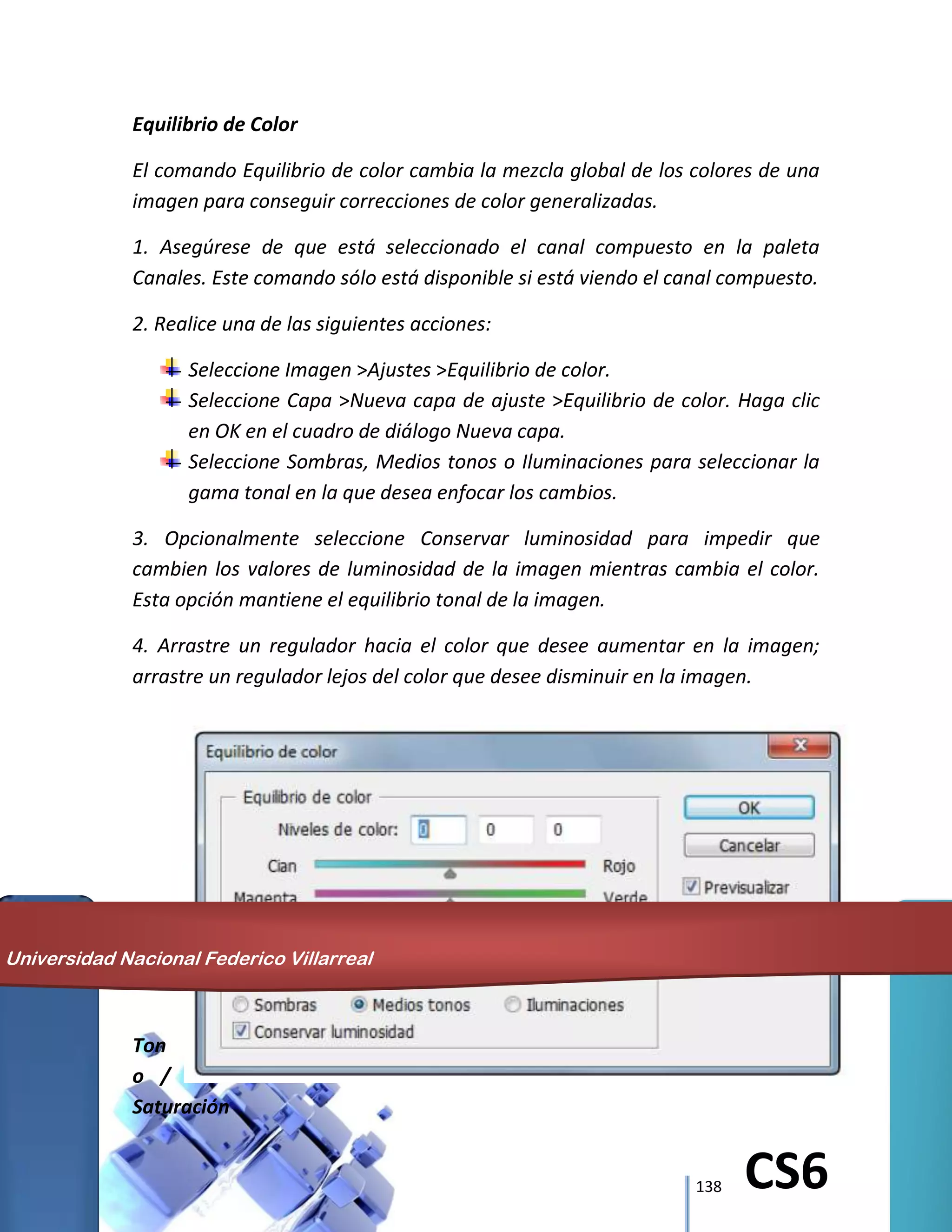138 CS6
Equilibrio de Color
El comando Equilibrio de color cambia la mezcla global de los colores de una
imagen para conseguir correcciones de color generalizadas.
1. Asegúrese de que está seleccionado el canal compuesto en la paleta
Canales. Este comando sólo está disponible si está viendo el canal compuesto.
2. Realice una de las siguientes acciones:
Seleccione Imagen >Ajustes >Equilibrio de color.
Seleccione Capa >Nueva capa de ajuste >Equilibrio de color. Haga clic
en OK en el cuadro de diálogo Nueva capa.
Seleccione Sombras, Medios tonos o Iluminaciones para seleccionar la
gama tonal en la que desea enfocar los cambios.
3. Opcionalmente seleccione Conservar luminosidad para impedir que
cambien los valores de luminosidad de la imagen mientras cambia el color.
Esta opción mantiene el equilibrio tonal de la imagen.
4. Arrastre un regulador hacia el color que desee aumentar en la imagen;
arrastre un regulador lejos del color que desee disminuir en la imagen.
Ton
o /
Saturación
Universidad Nacional Federico Villarreal
 