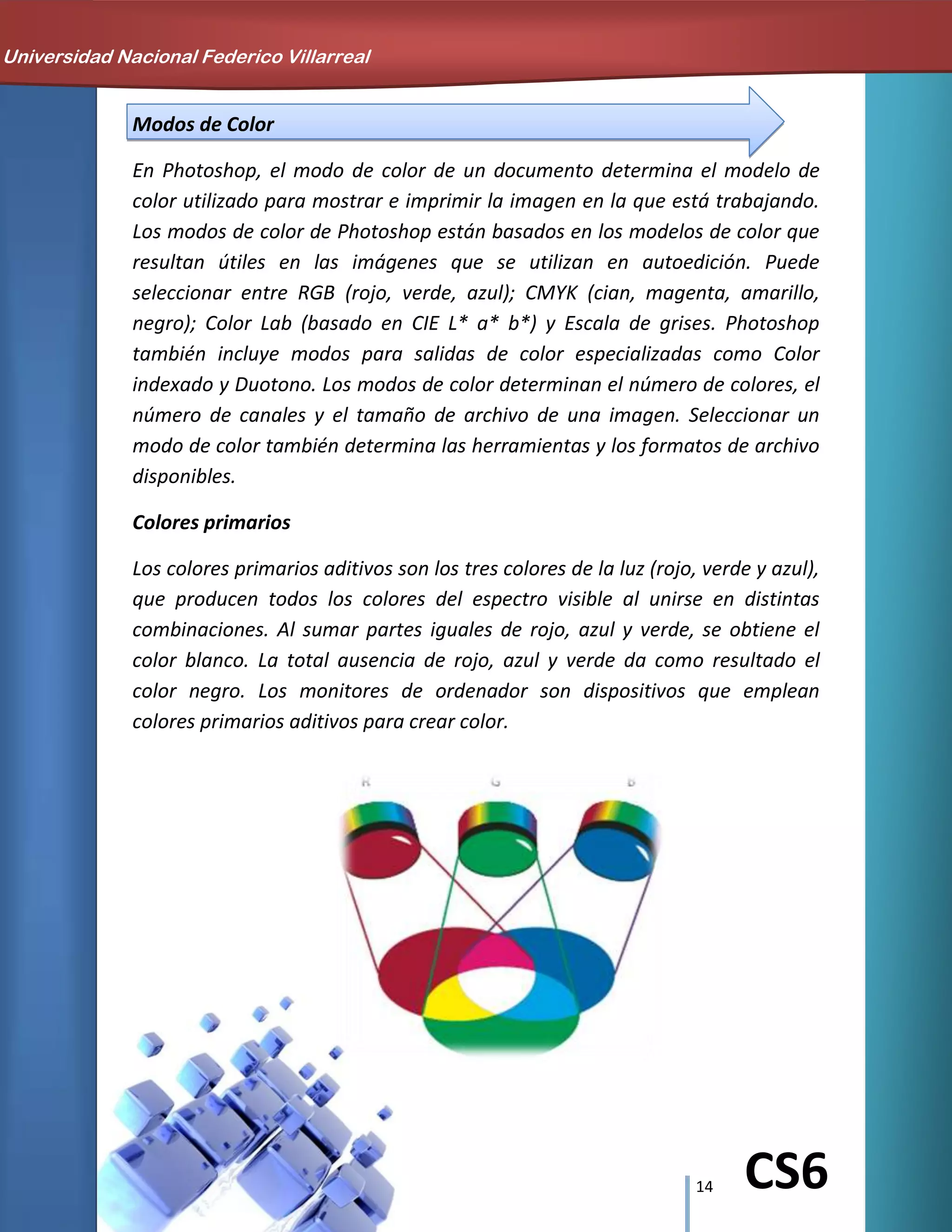 14 CS6
Modos de Color
En Photoshop, el modo de color de un documento determina el modelo de
color utilizado para mostrar e imprimir la imagen en la que está trabajando.
Los modos de color de Photoshop están basados en los modelos de color que
resultan útiles en las imágenes que se utilizan en autoedición. Puede
seleccionar entre RGB (rojo, verde, azul); CMYK (cian, magenta, amarillo,
negro); Color Lab (basado en CIE L* a* b*) y Escala de grises. Photoshop
también incluye modos para salidas de color especializadas como Color
indexado y Duotono. Los modos de color determinan el número de colores, el
número de canales y el tamaño de archivo de una imagen. Seleccionar un
modo de color también determina las herramientas y los formatos de archivo
disponibles.
Colores primarios
Los colores primarios aditivos son los tres colores de la luz (rojo, verde y azul),
que producen todos los colores del espectro visible al unirse en distintas
combinaciones. Al sumar partes iguales de rojo, azul y verde, se obtiene el
color blanco. La total ausencia de rojo, azul y verde da como resultado el
color negro. Los monitores de ordenador son dispositivos que emplean
colores primarios aditivos para crear color.
Universidad Nacional Federico Villarreal
 