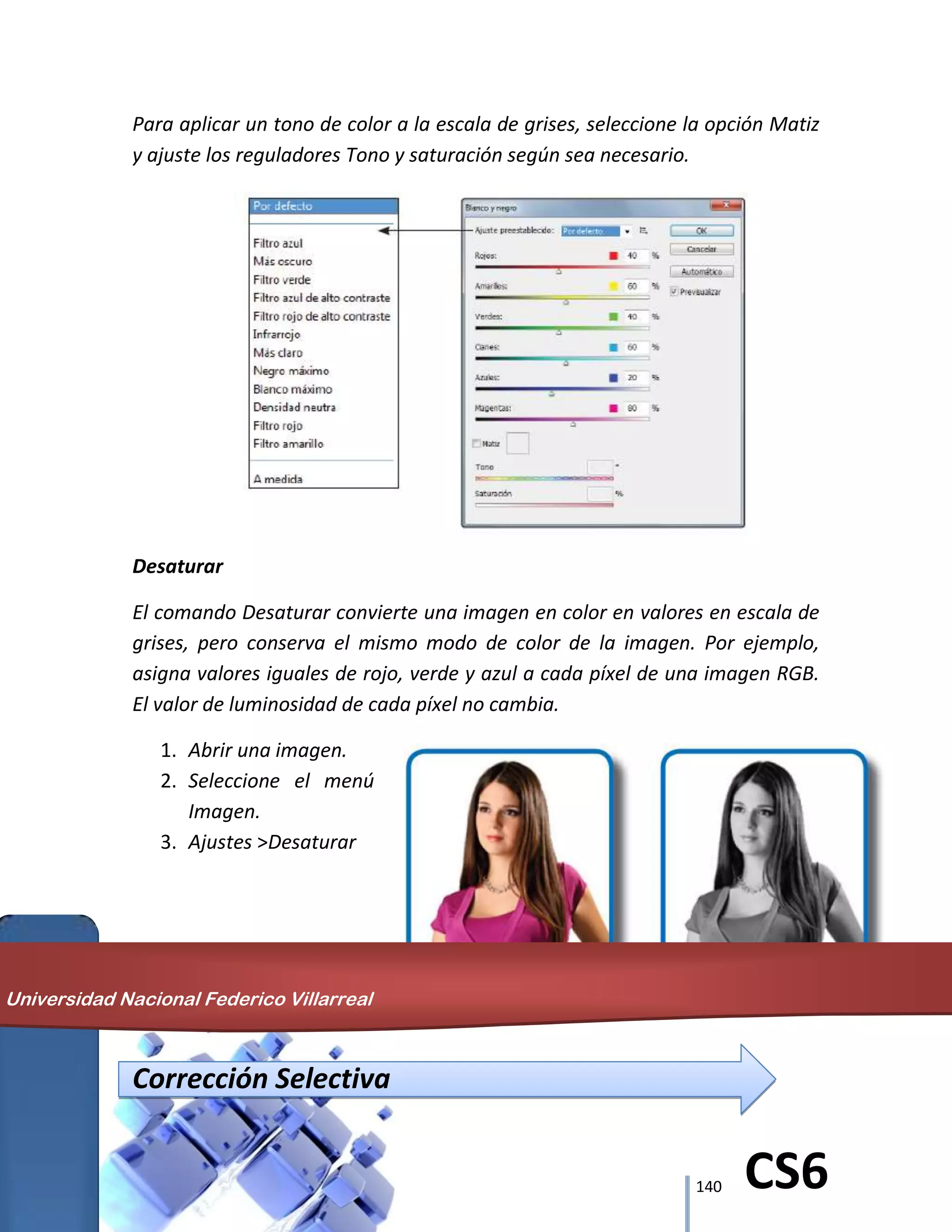 140 CS6
Para aplicar un tono de color a la escala de grises, seleccione la opción Matiz
y ajuste los reguladores Tono y saturación según sea necesario.
Desaturar
El comando Desaturar convierte una imagen en color en valores en escala de
grises, pero conserva el mismo modo de color de la imagen. Por ejemplo,
asigna valores iguales de rojo, verde y azul a cada píxel de una imagen RGB.
El valor de luminosidad de cada píxel no cambia.
1. Abrir una imagen.
2. Seleccione el menú
Imagen.
3. Ajustes >Desaturar
Corrección Selectiva
Universidad Nacional Federico Villarreal
 