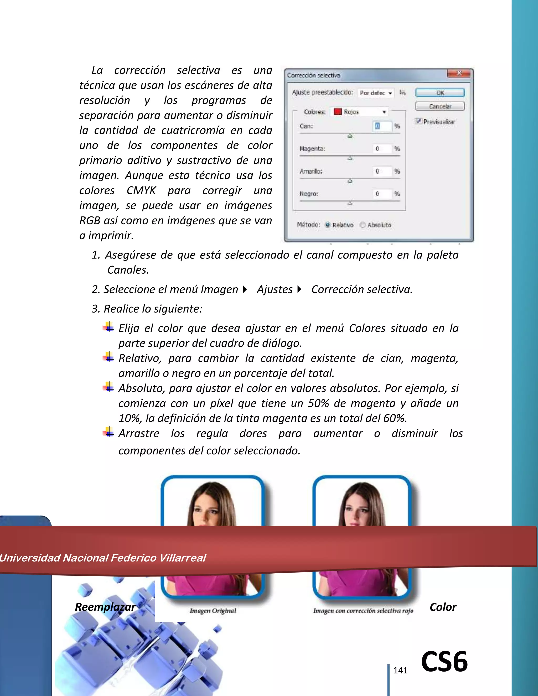 141 CS6
La corrección selectiva es una
técnica que usan los escáneres de alta
resolución y los programas de
separación para aumentar o disminuir
la cantidad de cuatricromía en cada
uno de los componentes de color
primario aditivo y sustractivo de una
imagen. Aunque esta técnica usa los
colores CMYK para corregir una
imagen, se puede usar en imágenes
RGB así como en imágenes que se van
a imprimir.
1. Asegúrese de que está seleccionado el canal compuesto en la paleta
Canales.
2. Seleccione el menú ImagenAjustesCorrección selectiva.
3. Realice lo siguiente:
Elija el color que desea ajustar en el menú Colores situado en la
parte superior del cuadro de diálogo.
Relativo, para cambiar la cantidad existente de cian, magenta,
amarillo o negro en un porcentaje del total.
Absoluto, para ajustar el color en valores absolutos. Por ejemplo, si
comienza con un píxel que tiene un 50% de magenta y añade un
10%, la definición de la tinta magenta es un total del 60%.
Arrastre los regula dores para aumentar o disminuir los
componentes del color seleccionado.
Reemplazar Color
Universidad Nacional Federico Villarreal
 