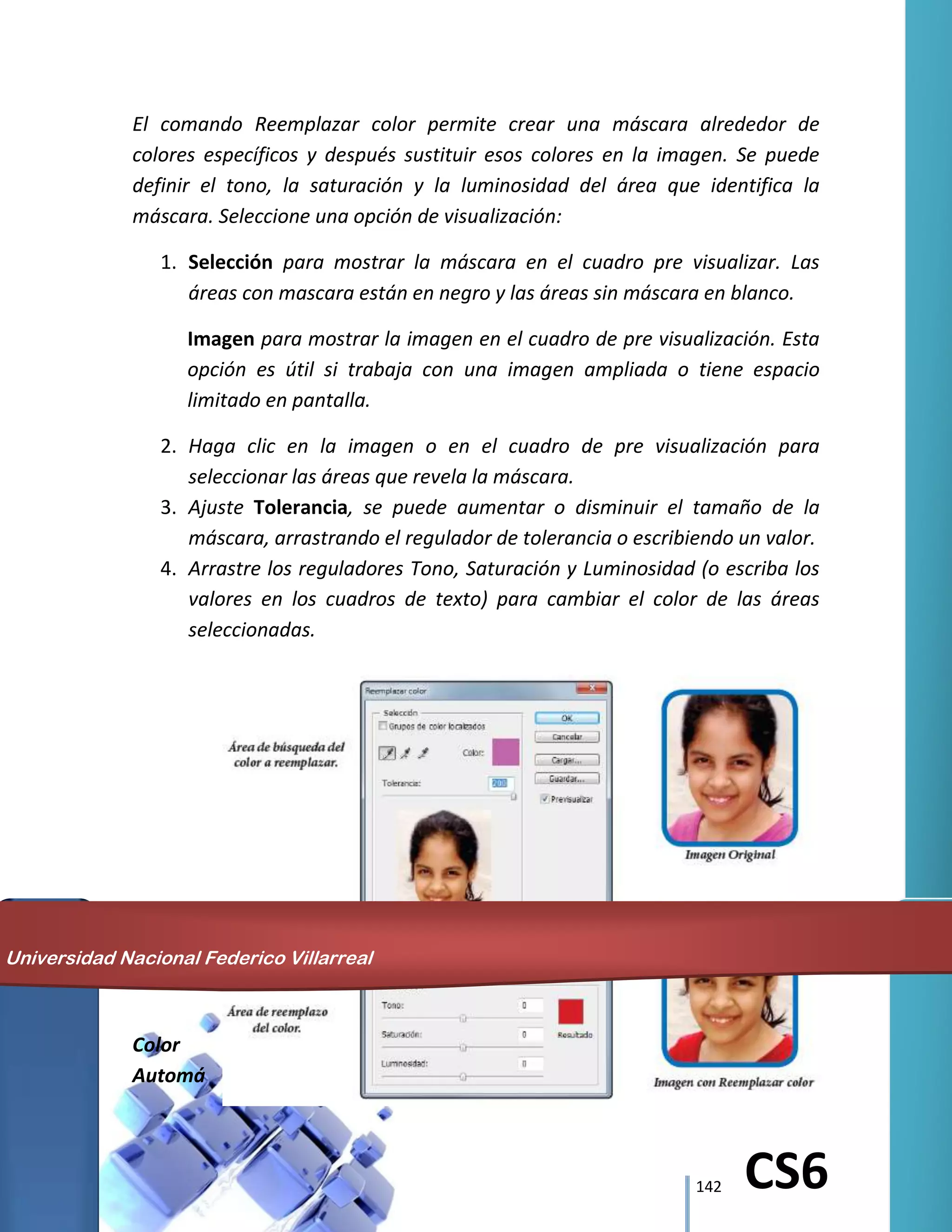 142 CS6
El comando Reemplazar color permite crear una máscara alrededor de
colores específicos y después sustituir esos colores en la imagen. Se puede
definir el tono, la saturación y la luminosidad del área que identifica la
máscara. Seleccione una opción de visualización:
1. Selección para mostrar la máscara en el cuadro pre visualizar. Las
áreas con mascara están en negro y las áreas sin máscara en blanco.
Imagen para mostrar la imagen en el cuadro de pre visualización. Esta
opción es útil si trabaja con una imagen ampliada o tiene espacio
limitado en pantalla.
2. Haga clic en la imagen o en el cuadro de pre visualización para
seleccionar las áreas que revela la máscara.
3. Ajuste Tolerancia, se puede aumentar o disminuir el tamaño de la
máscara, arrastrando el regulador de tolerancia o escribiendo un valor.
4. Arrastre los reguladores Tono, Saturación y Luminosidad (o escriba los
valores en los cuadros de texto) para cambiar el color de las áreas
seleccionadas.
Color
Automá
Universidad Nacional Federico Villarreal
 