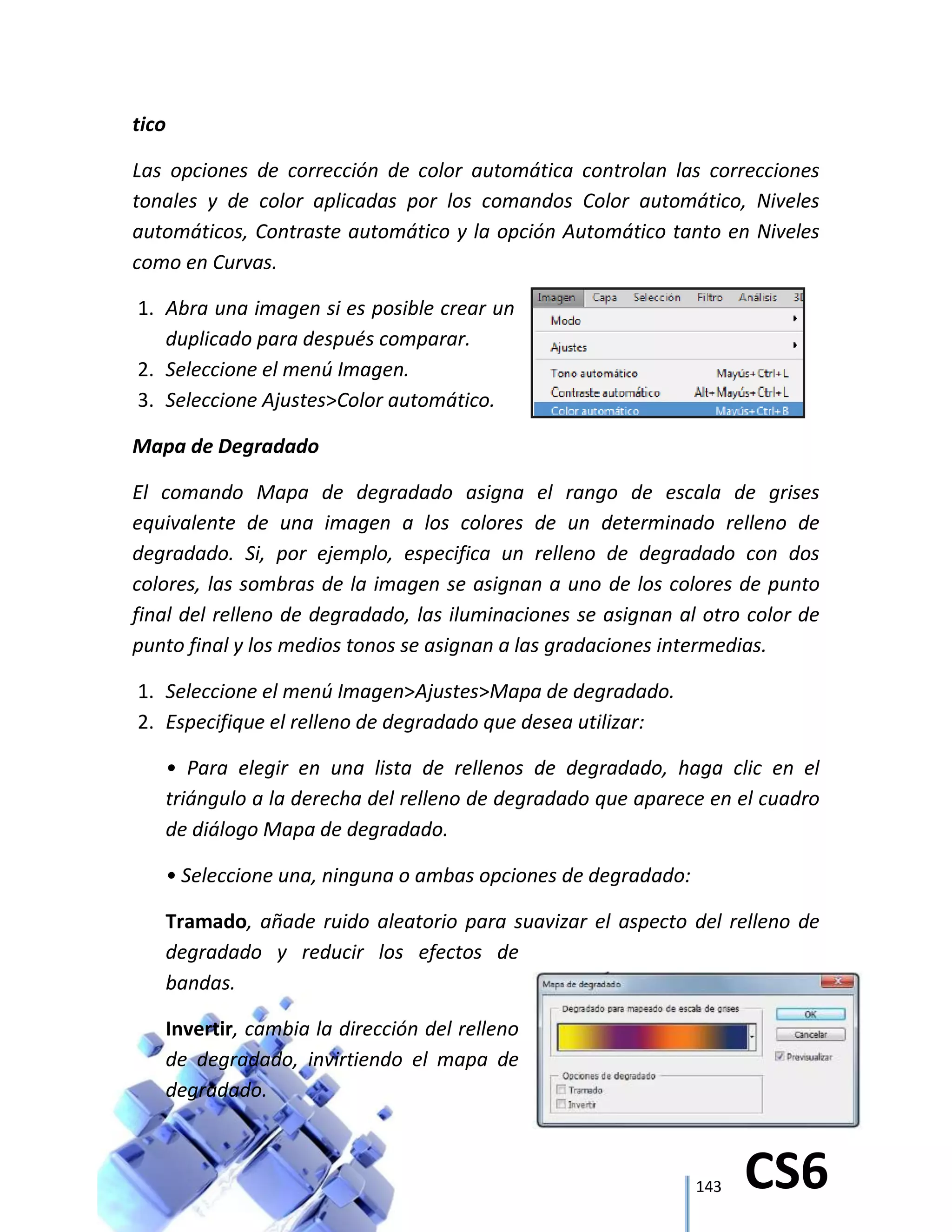 143 CS6
tico
Las opciones de corrección de color automática controlan las correcciones
tonales y de color aplicadas por los comandos Color automático, Niveles
automáticos, Contraste automático y la opción Automático tanto en Niveles
como en Curvas.
1. Abra una imagen si es posible crear un
duplicado para después comparar.
2. Seleccione el menú Imagen.
3. Seleccione Ajustes>Color automático.
Mapa de Degradado
El comando Mapa de degradado asigna el rango de escala de grises
equivalente de una imagen a los colores de un determinado relleno de
degradado. Si, por ejemplo, especifica un relleno de degradado con dos
colores, las sombras de la imagen se asignan a uno de los colores de punto
final del relleno de degradado, las iluminaciones se asignan al otro color de
punto final y los medios tonos se asignan a las gradaciones intermedias.
1. Seleccione el menú Imagen>Ajustes>Mapa de degradado.
2. Especifique el relleno de degradado que desea utilizar:
• Para elegir en una lista de rellenos de degradado, haga clic en el
triángulo a la derecha del relleno de degradado que aparece en el cuadro
de diálogo Mapa de degradado.
• Seleccione una, ninguna o ambas opciones de degradado:
Tramado, añade ruido aleatorio para suavizar el aspecto del relleno de
degradado y reducir los efectos de
bandas.
Invertir, cambia la dirección del relleno
de degradado, invirtiendo el mapa de
degradado.
 