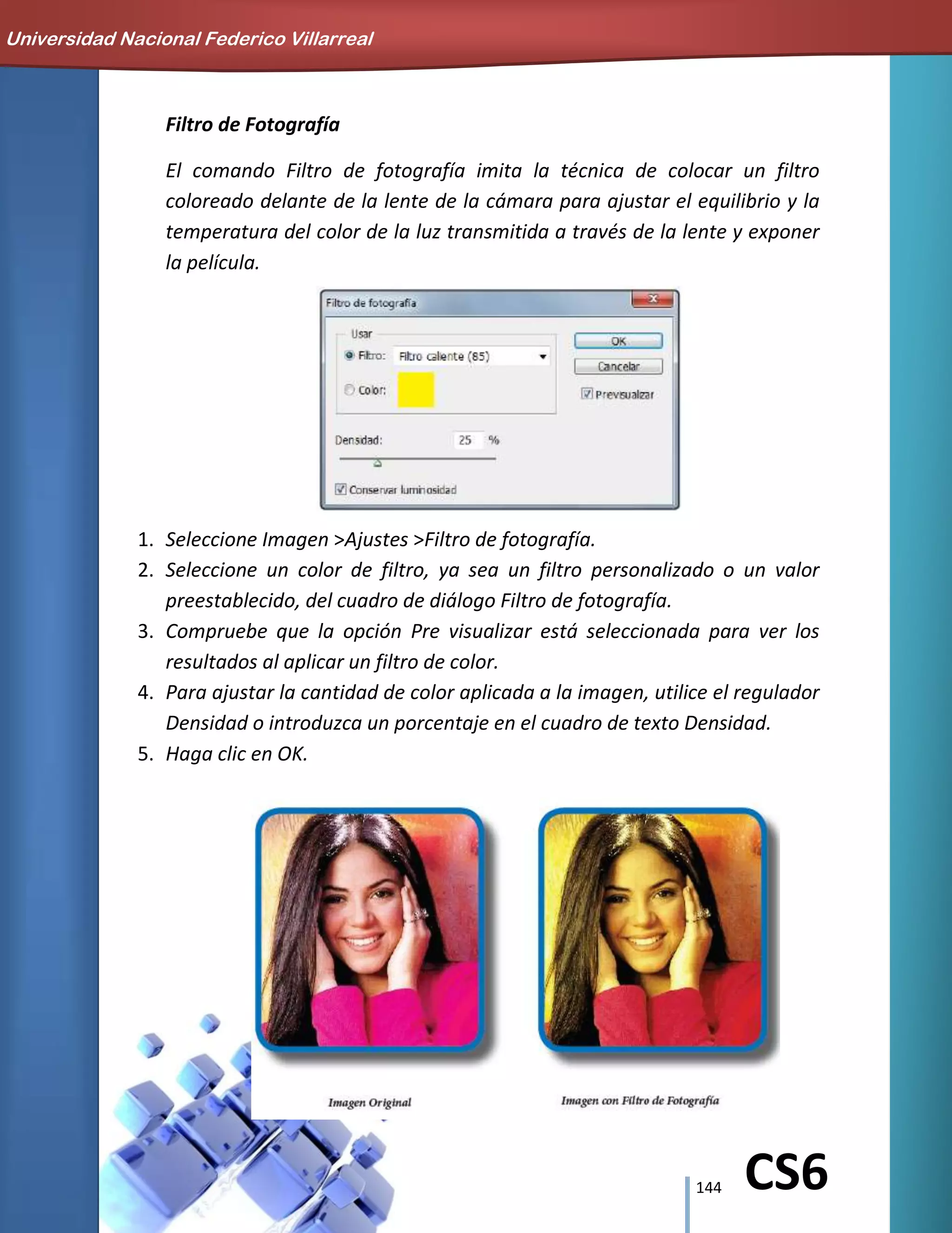 144 CS6
Filtro de Fotografía
El comando Filtro de fotografía imita la técnica de colocar un filtro
coloreado delante de la lente de la cámara para ajustar el equilibrio y la
temperatura del color de la luz transmitida a través de la lente y exponer
la película.
1. Seleccione Imagen >Ajustes >Filtro de fotografía.
2. Seleccione un color de filtro, ya sea un filtro personalizado o un valor
preestablecido, del cuadro de diálogo Filtro de fotografía.
3. Compruebe que la opción Pre visualizar está seleccionada para ver los
resultados al aplicar un filtro de color.
4. Para ajustar la cantidad de color aplicada a la imagen, utilice el regulador
Densidad o introduzca un porcentaje en el cuadro de texto Densidad.
5. Haga clic en OK.
Universidad Nacional Federico Villarreal
 