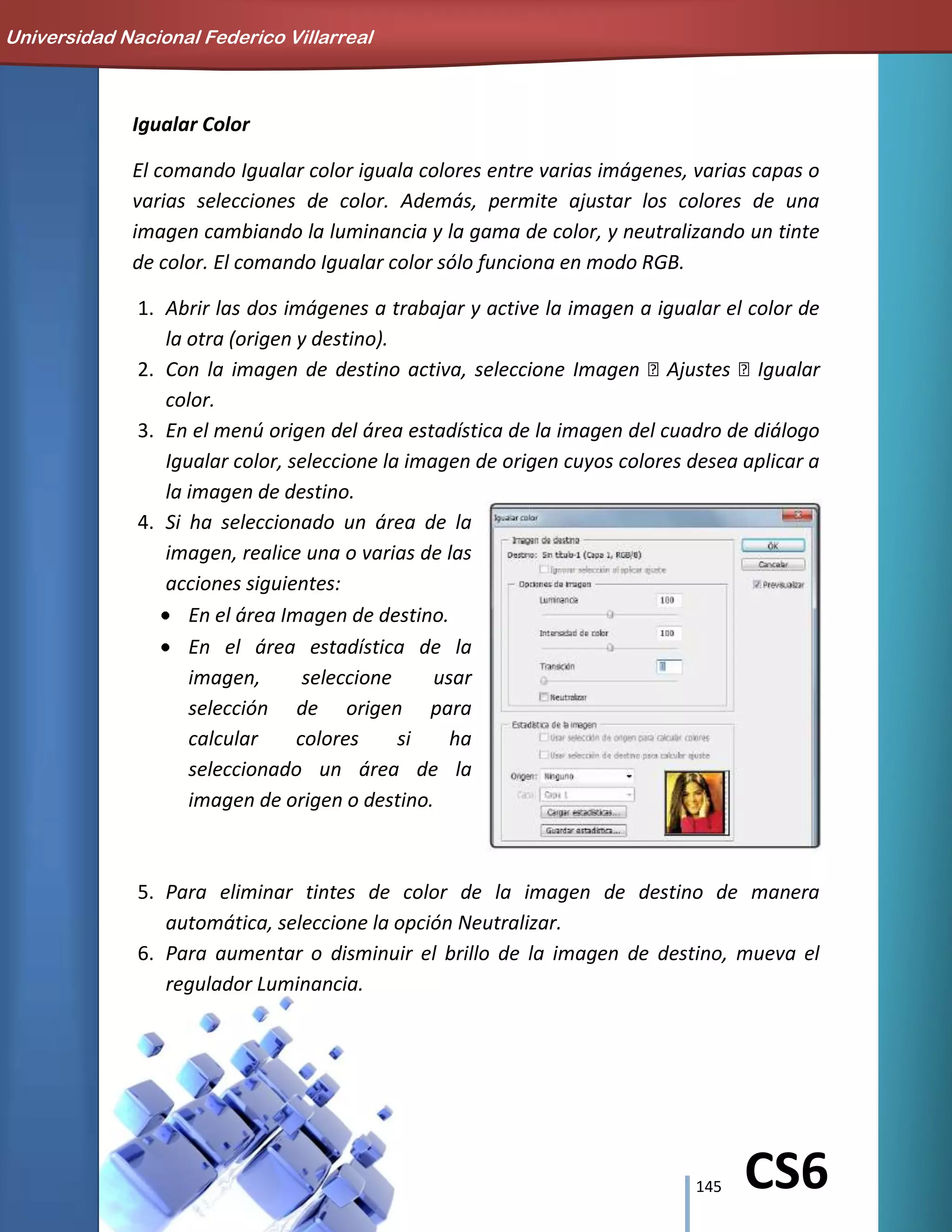 145 CS6
Igualar Color
El comando Igualar color iguala colores entre varias imágenes, varias capas o
varias selecciones de color. Además, permite ajustar los colores de una
imagen cambiando la luminancia y la gama de color, y neutralizando un tinte
de color. El comando Igualar color sólo funciona en modo RGB.
1. Abrir las dos imágenes a trabajar y active la imagen a igualar el color de
la otra (origen y destino).
2. Con la imagen de destino activa, seleccione Imagen Ajustes Igualar
color.
3. En el menú origen del área estadística de la imagen del cuadro de diálogo
Igualar color, seleccione la imagen de origen cuyos colores desea aplicar a
la imagen de destino.
4. Si ha seleccionado un área de la
imagen, realice una o varias de las
acciones siguientes:
En el área Imagen de destino.
En el área estadística de la
imagen, seleccione usar
selección de origen para
calcular colores si ha
seleccionado un área de la
imagen de origen o destino.
5. Para eliminar tintes de color de la imagen de destino de manera
automática, seleccione la opción Neutralizar.
6. Para aumentar o disminuir el brillo de la imagen de destino, mueva el
regulador Luminancia.
Universidad Nacional Federico Villarreal
 
