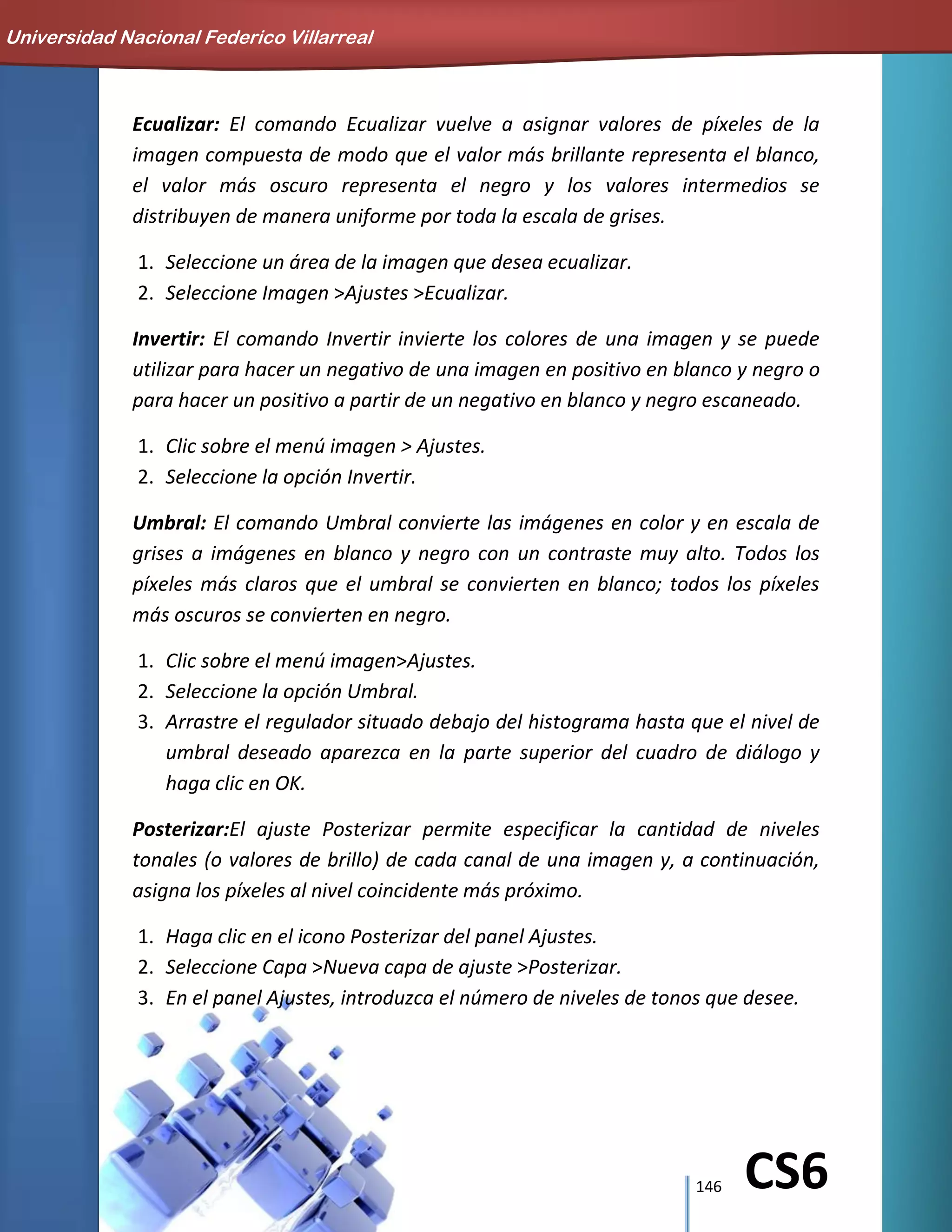 146 CS6
Ecualizar: El comando Ecualizar vuelve a asignar valores de píxeles de la
imagen compuesta de modo que el valor más brillante representa el blanco,
el valor más oscuro representa el negro y los valores intermedios se
distribuyen de manera uniforme por toda la escala de grises.
1. Seleccione un área de la imagen que desea ecualizar.
2. Seleccione Imagen >Ajustes >Ecualizar.
Invertir: El comando Invertir invierte los colores de una imagen y se puede
utilizar para hacer un negativo de una imagen en positivo en blanco y negro o
para hacer un positivo a partir de un negativo en blanco y negro escaneado.
1. Clic sobre el menú imagen > Ajustes.
2. Seleccione la opción Invertir.
Umbral: El comando Umbral convierte las imágenes en color y en escala de
grises a imágenes en blanco y negro con un contraste muy alto. Todos los
píxeles más claros que el umbral se convierten en blanco; todos los píxeles
más oscuros se convierten en negro.
1. Clic sobre el menú imagen>Ajustes.
2. Seleccione la opción Umbral.
3. Arrastre el regulador situado debajo del histograma hasta que el nivel de
umbral deseado aparezca en la parte superior del cuadro de diálogo y
haga clic en OK.
Posterizar:El ajuste Posterizar permite especificar la cantidad de niveles
tonales (o valores de brillo) de cada canal de una imagen y, a continuación,
asigna los píxeles al nivel coincidente más próximo.
1. Haga clic en el icono Posterizar del panel Ajustes.
2. Seleccione Capa >Nueva capa de ajuste >Posterizar.
3. En el panel Ajustes, introduzca el número de niveles de tonos que desee.
Universidad Nacional Federico Villarreal
 