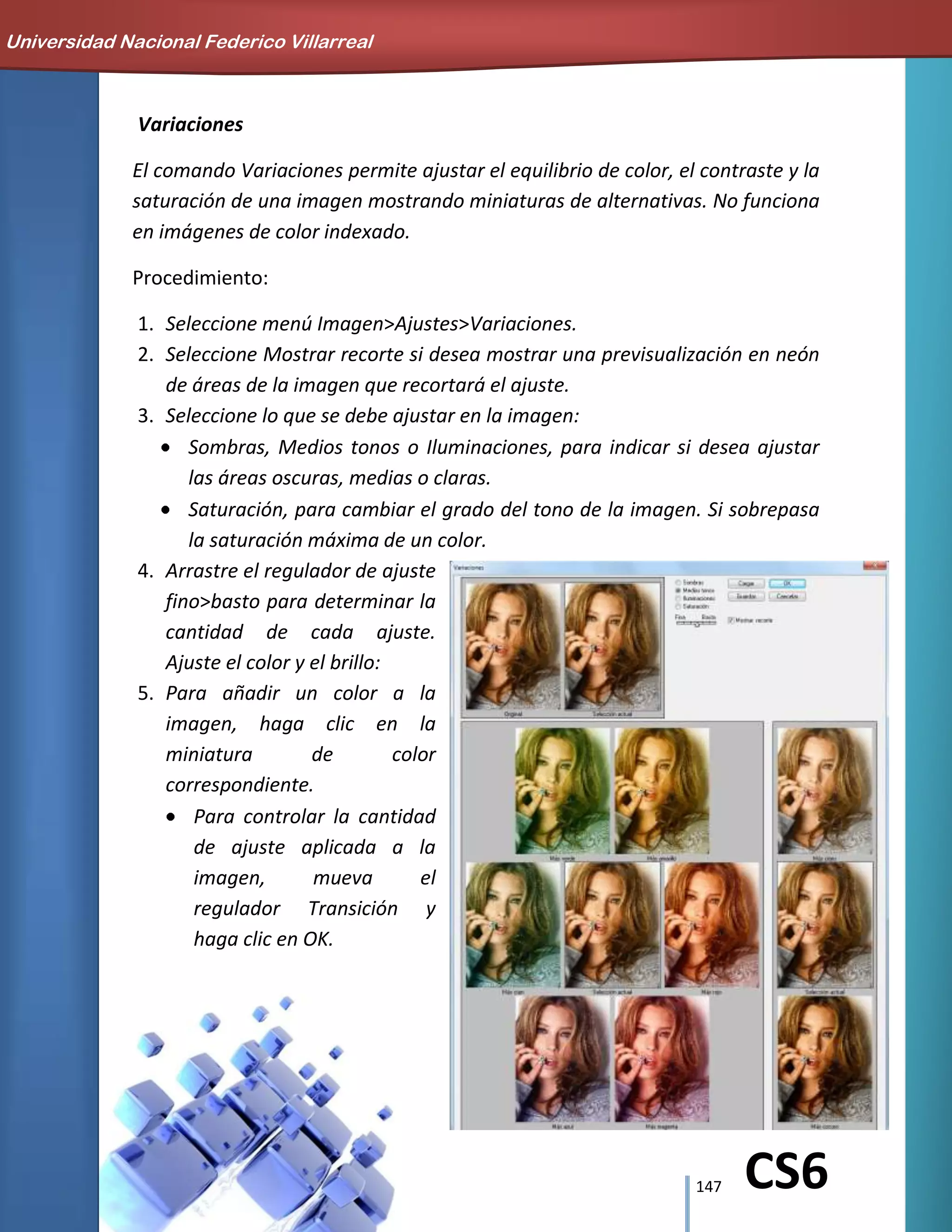 147 CS6
Variaciones
El comando Variaciones permite ajustar el equilibrio de color, el contraste y la
saturación de una imagen mostrando miniaturas de alternativas. No funciona
en imágenes de color indexado.
Procedimiento:
1. Seleccione menú Imagen>Ajustes>Variaciones.
2. Seleccione Mostrar recorte si desea mostrar una previsualización en neón
de áreas de la imagen que recortará el ajuste.
3. Seleccione lo que se debe ajustar en la imagen:
Sombras, Medios tonos o Iluminaciones, para indicar si desea ajustar
las áreas oscuras, medias o claras.
Saturación, para cambiar el grado del tono de la imagen. Si sobrepasa
la saturación máxima de un color.
4. Arrastre el regulador de ajuste
fino>basto para determinar la
cantidad de cada ajuste.
Ajuste el color y el brillo:
5. Para añadir un color a la
imagen, haga clic en la
miniatura de color
correspondiente.
Para controlar la cantidad
de ajuste aplicada a la
imagen, mueva el
regulador Transición y
haga clic en OK.
Universidad Nacional Federico Villarreal
 