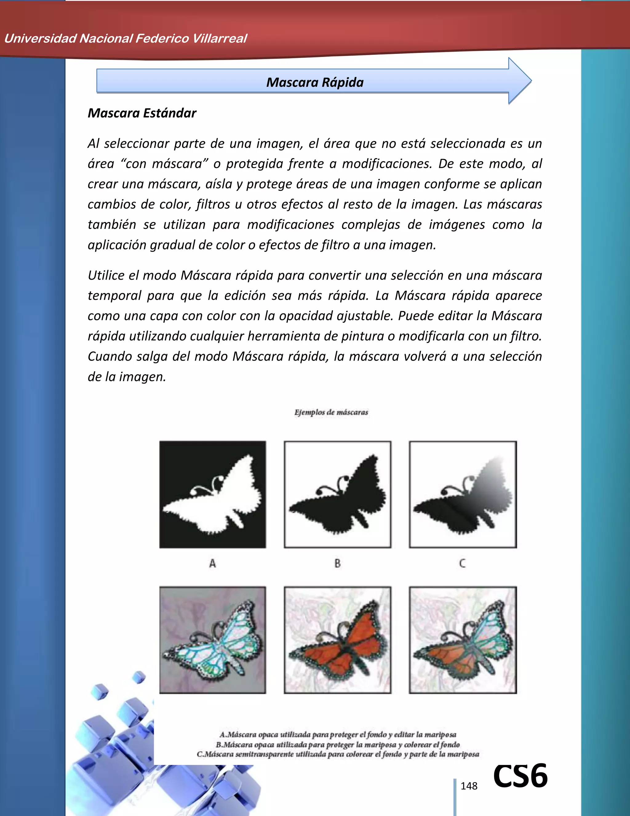 148 CS6
Mascara Rápida
Mascara Estándar
Al seleccionar parte de una imagen, el área que no está seleccionada es un
área “con máscara” o protegida frente a modificaciones. De este modo, al
crear una máscara, aísla y protege áreas de una imagen conforme se aplican
cambios de color, filtros u otros efectos al resto de la imagen. Las máscaras
también se utilizan para modificaciones complejas de imágenes como la
aplicación gradual de color o efectos de filtro a una imagen.
Utilice el modo Máscara rápida para convertir una selección en una máscara
temporal para que la edición sea más rápida. La Máscara rápida aparece
como una capa con color con la opacidad ajustable. Puede editar la Máscara
rápida utilizando cualquier herramienta de pintura o modificarla con un filtro.
Cuando salga del modo Máscara rápida, la máscara volverá a una selección
de la imagen.
Universidad Nacional Federico Villarreal
 