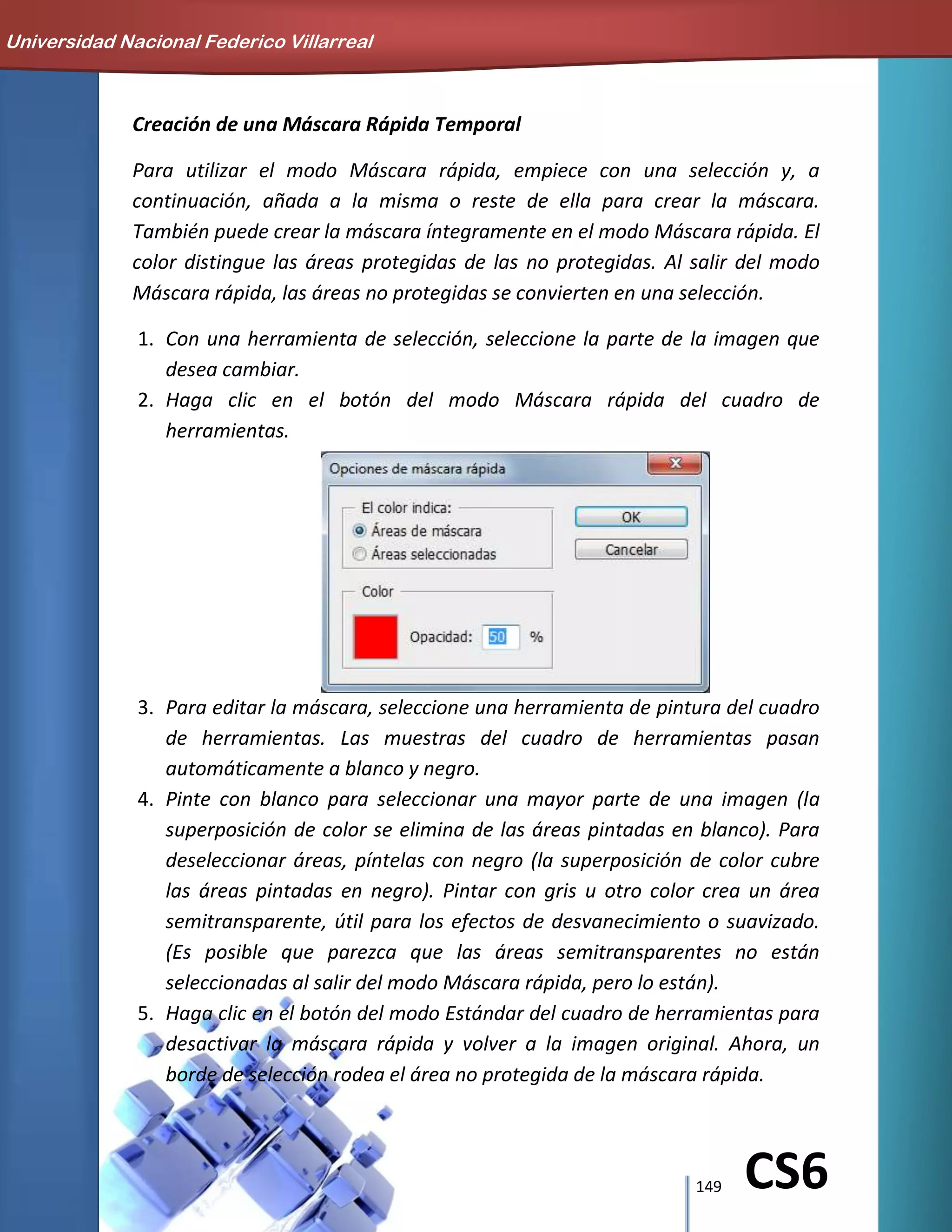 149 CS6
Creación de una Máscara Rápida Temporal
Para utilizar el modo Máscara rápida, empiece con una selección y, a
continuación, añada a la misma o reste de ella para crear la máscara.
También puede crear la máscara íntegramente en el modo Máscara rápida. El
color distingue las áreas protegidas de las no protegidas. Al salir del modo
Máscara rápida, las áreas no protegidas se convierten en una selección.
1. Con una herramienta de selección, seleccione la parte de la imagen que
desea cambiar.
2. Haga clic en el botón del modo Máscara rápida del cuadro de
herramientas.
3. Para editar la máscara, seleccione una herramienta de pintura del cuadro
de herramientas. Las muestras del cuadro de herramientas pasan
automáticamente a blanco y negro.
4. Pinte con blanco para seleccionar una mayor parte de una imagen (la
superposición de color se elimina de las áreas pintadas en blanco). Para
deseleccionar áreas, píntelas con negro (la superposición de color cubre
las áreas pintadas en negro). Pintar con gris u otro color crea un área
semitransparente, útil para los efectos de desvanecimiento o suavizado.
(Es posible que parezca que las áreas semitransparentes no están
seleccionadas al salir del modo Máscara rápida, pero lo están).
5. Haga clic en el botón del modo Estándar del cuadro de herramientas para
desactivar la máscara rápida y volver a la imagen original. Ahora, un
borde de selección rodea el área no protegida de la máscara rápida.
Universidad Nacional Federico Villarreal
 