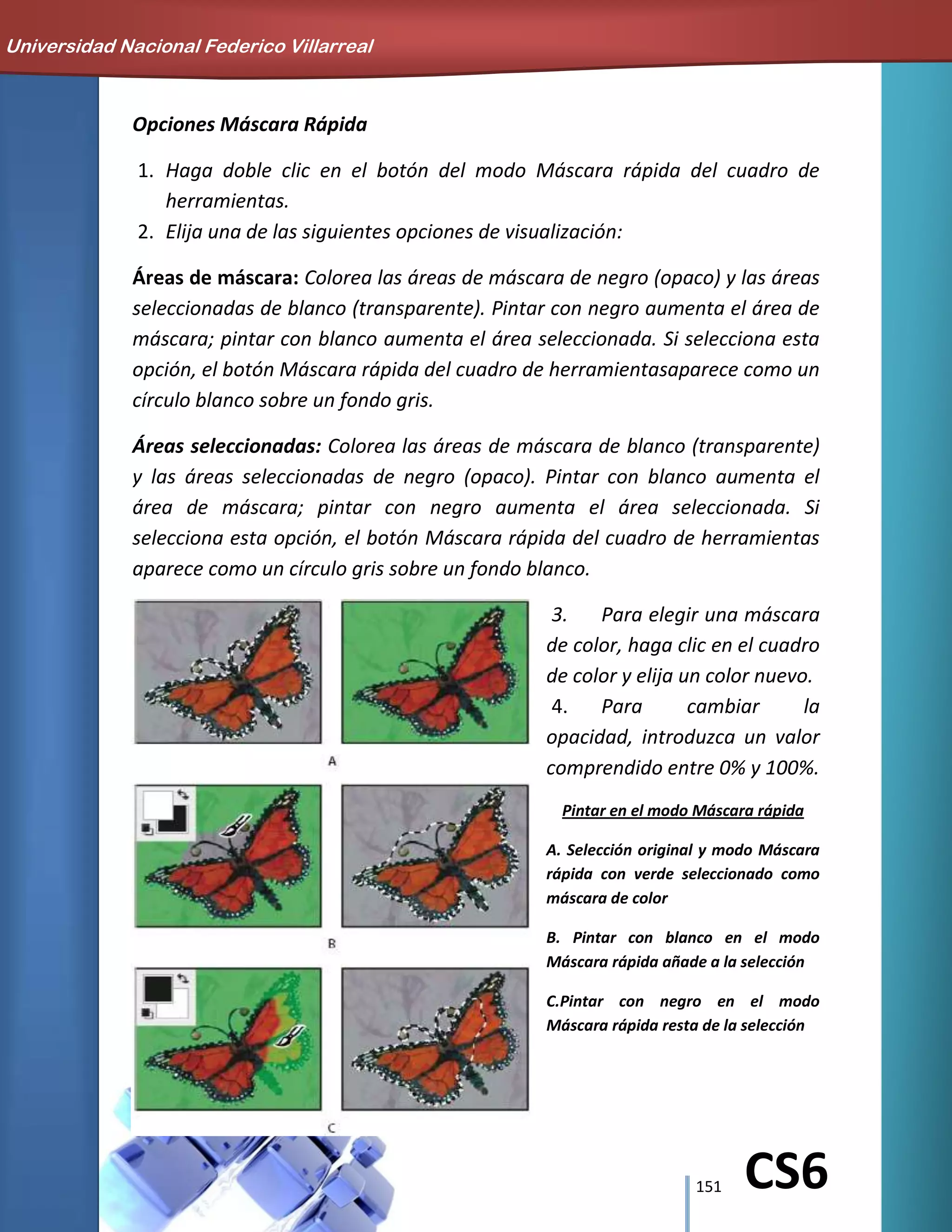 151 CS6
Opciones Máscara Rápida
1. Haga doble clic en el botón del modo Máscara rápida del cuadro de
herramientas.
2. Elija una de las siguientes opciones de visualización:
Áreas de máscara: Colorea las áreas de máscara de negro (opaco) y las áreas
seleccionadas de blanco (transparente). Pintar con negro aumenta el área de
máscara; pintar con blanco aumenta el área seleccionada. Si selecciona esta
opción, el botón Máscara rápida del cuadro de herramientasaparece como un
círculo blanco sobre un fondo gris.
Áreas seleccionadas: Colorea las áreas de máscara de blanco (transparente)
y las áreas seleccionadas de negro (opaco). Pintar con blanco aumenta el
área de máscara; pintar con negro aumenta el área seleccionada. Si
selecciona esta opción, el botón Máscara rápida del cuadro de herramientas
aparece como un círculo gris sobre un fondo blanco.
3. Para elegir una máscara
de color, haga clic en el cuadro
de color y elija un color nuevo.
4. Para cambiar la
opacidad, introduzca un valor
comprendido entre 0% y 100%.
Pintar en el modo Máscara rápida
A. Selección original y modo Máscara
rápida con verde seleccionado como
máscara de color
B. Pintar con blanco en el modo
Máscara rápida añade a la selección
C.Pintar con negro en el modo
Máscara rápida resta de la selección
Universidad Nacional Federico Villarreal
 