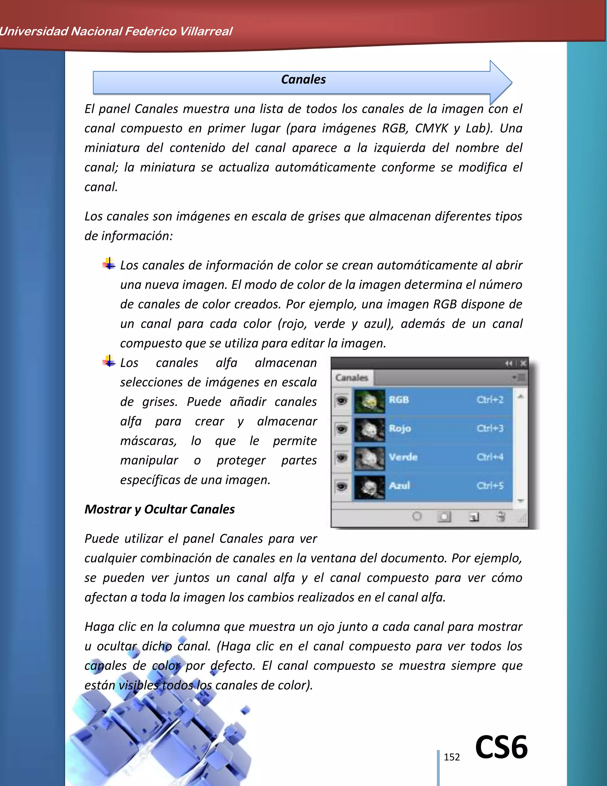 152 CS6
Canales
El panel Canales muestra una lista de todos los canales de la imagen con el
canal compuesto en primer lugar (para imágenes RGB, CMYK y Lab). Una
miniatura del contenido del canal aparece a la izquierda del nombre del
canal; la miniatura se actualiza automáticamente conforme se modifica el
canal.
Los canales son imágenes en escala de grises que almacenan diferentes tipos
de información:
Los canales de información de color se crean automáticamente al abrir
una nueva imagen. El modo de color de la imagen determina el número
de canales de color creados. Por ejemplo, una imagen RGB dispone de
un canal para cada color (rojo, verde y azul), además de un canal
compuesto que se utiliza para editar la imagen.
Los canales alfa almacenan
selecciones de imágenes en escala
de grises. Puede añadir canales
alfa para crear y almacenar
máscaras, lo que le permite
manipular o proteger partes
específicas de una imagen.
Mostrar y Ocultar Canales
Puede utilizar el panel Canales para ver
cualquier combinación de canales en la ventana del documento. Por ejemplo,
se pueden ver juntos un canal alfa y el canal compuesto para ver cómo
afectan a toda la imagen los cambios realizados en el canal alfa.
Haga clic en la columna que muestra un ojo junto a cada canal para mostrar
u ocultar dicho canal. (Haga clic en el canal compuesto para ver todos los
canales de color por defecto. El canal compuesto se muestra siempre que
están visibles todos los canales de color).
Universidad Nacional Federico Villarreal
 