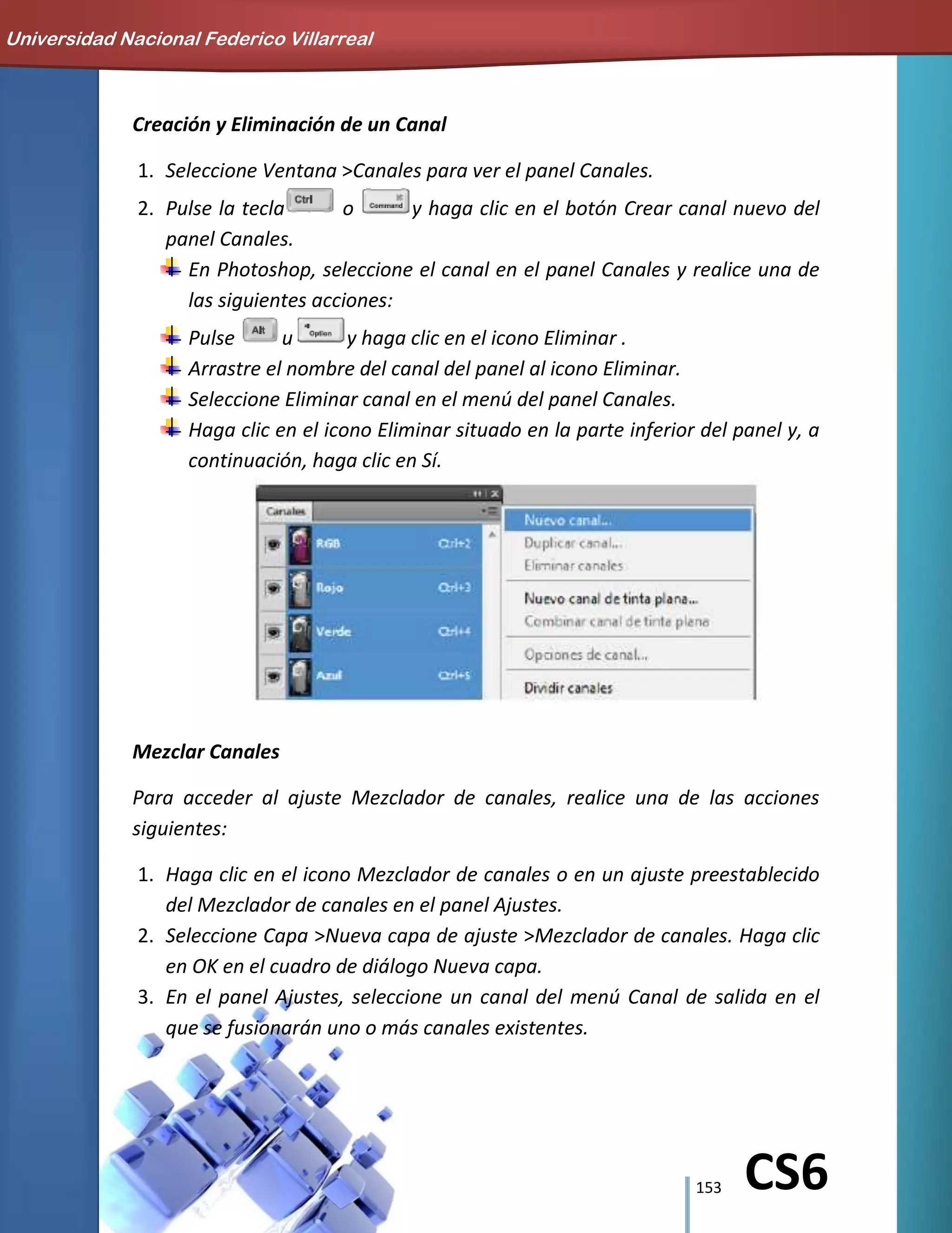 153 CS6
Creación y Eliminación de un Canal
1. Seleccione Ventana >Canales para ver el panel Canales.
2. Pulse la tecla o y haga clic en el botón Crear canal nuevo del
panel Canales.
En Photoshop, seleccione el canal en el panel Canales y realice una de
las siguientes acciones:
Pulse u y haga clic en el icono Eliminar .
Arrastre el nombre del canal del panel al icono Eliminar.
Seleccione Eliminar canal en el menú del panel Canales.
Haga clic en el icono Eliminar situado en la parte inferior del panel y, a
continuación, haga clic en Sí.
Mezclar Canales
Para acceder al ajuste Mezclador de canales, realice una de las acciones
siguientes:
1. Haga clic en el icono Mezclador de canales o en un ajuste preestablecido
del Mezclador de canales en el panel Ajustes.
2. Seleccione Capa >Nueva capa de ajuste >Mezclador de canales. Haga clic
en OK en el cuadro de diálogo Nueva capa.
3. En el panel Ajustes, seleccione un canal del menú Canal de salida en el
que se fusionarán uno o más canales existentes.
Universidad Nacional Federico Villarreal
 