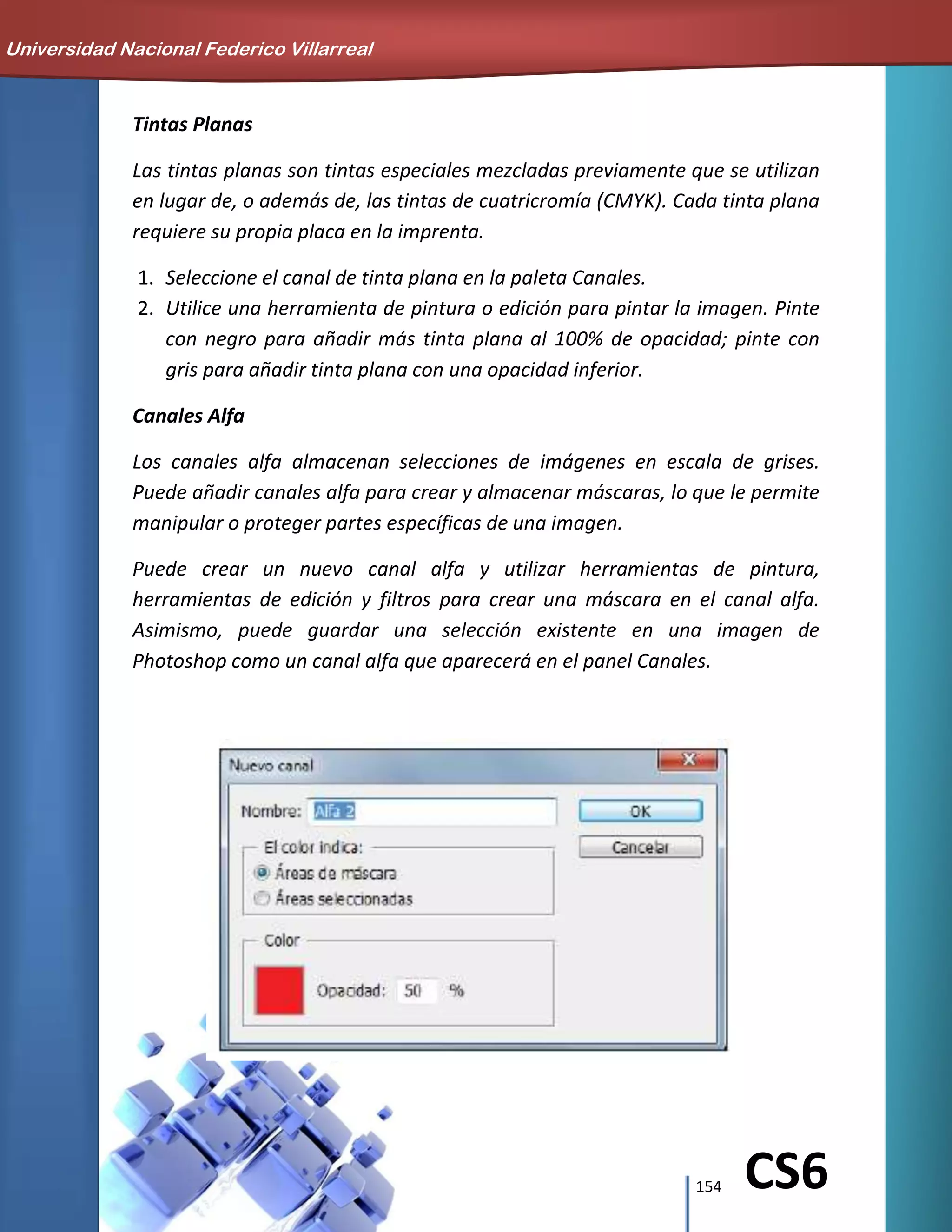 154 CS6
Tintas Planas
Las tintas planas son tintas especiales mezcladas previamente que se utilizan
en lugar de, o además de, las tintas de cuatricromía (CMYK). Cada tinta plana
requiere su propia placa en la imprenta.
1. Seleccione el canal de tinta plana en la paleta Canales.
2. Utilice una herramienta de pintura o edición para pintar la imagen. Pinte
con negro para añadir más tinta plana al 100% de opacidad; pinte con
gris para añadir tinta plana con una opacidad inferior.
Canales Alfa
Los canales alfa almacenan selecciones de imágenes en escala de grises.
Puede añadir canales alfa para crear y almacenar máscaras, lo que le permite
manipular o proteger partes específicas de una imagen.
Puede crear un nuevo canal alfa y utilizar herramientas de pintura,
herramientas de edición y filtros para crear una máscara en el canal alfa.
Asimismo, puede guardar una selección existente en una imagen de
Photoshop como un canal alfa que aparecerá en el panel Canales.
Universidad Nacional Federico Villarreal
 