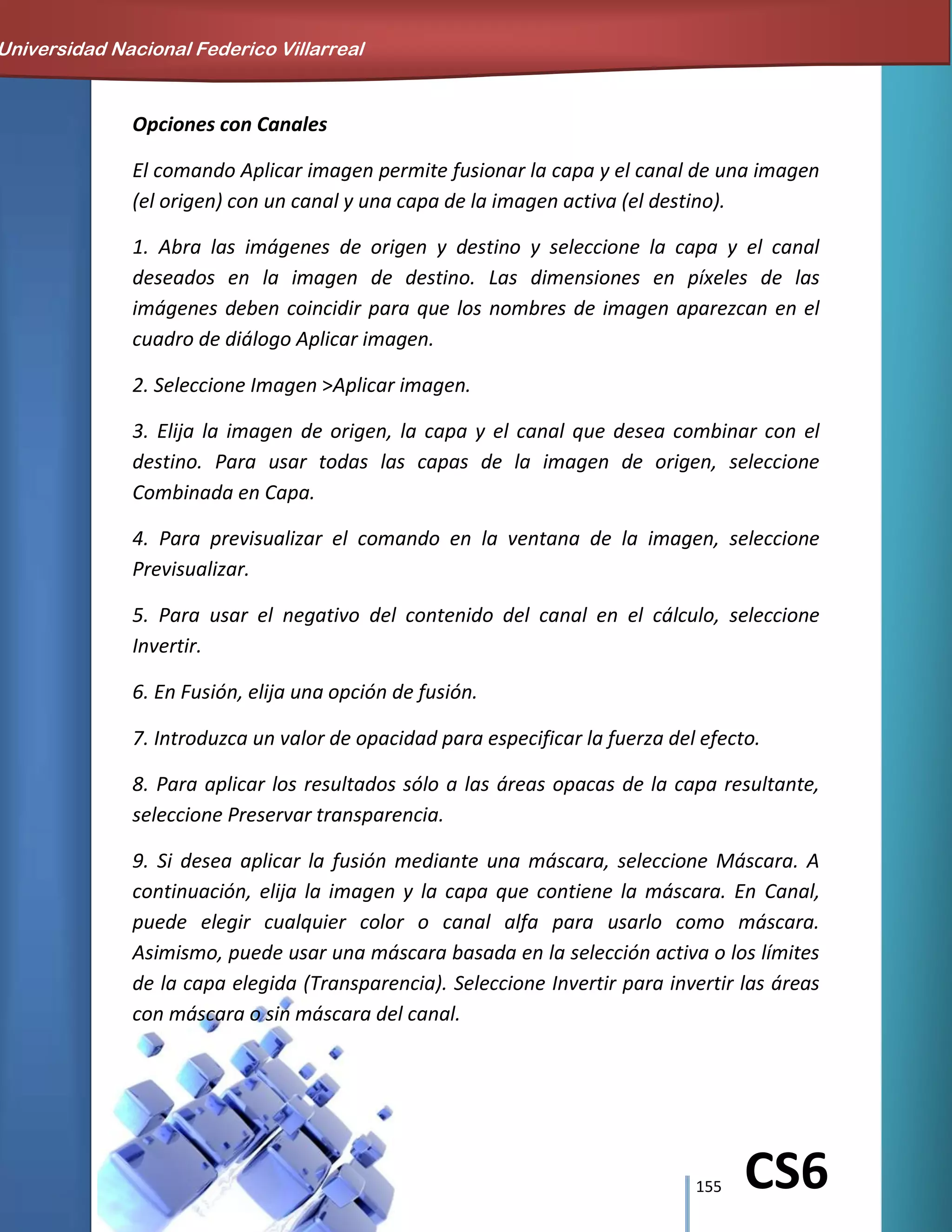 155 CS6
Opciones con Canales
El comando Aplicar imagen permite fusionar la capa y el canal de una imagen
(el origen) con un canal y una capa de la imagen activa (el destino).
1. Abra las imágenes de origen y destino y seleccione la capa y el canal
deseados en la imagen de destino. Las dimensiones en píxeles de las
imágenes deben coincidir para que los nombres de imagen aparezcan en el
cuadro de diálogo Aplicar imagen.
2. Seleccione Imagen >Aplicar imagen.
3. Elija la imagen de origen, la capa y el canal que desea combinar con el
destino. Para usar todas las capas de la imagen de origen, seleccione
Combinada en Capa.
4. Para previsualizar el comando en la ventana de la imagen, seleccione
Previsualizar.
5. Para usar el negativo del contenido del canal en el cálculo, seleccione
Invertir.
6. En Fusión, elija una opción de fusión.
7. Introduzca un valor de opacidad para especificar la fuerza del efecto.
8. Para aplicar los resultados sólo a las áreas opacas de la capa resultante,
seleccione Preservar transparencia.
9. Si desea aplicar la fusión mediante una máscara, seleccione Máscara. A
continuación, elija la imagen y la capa que contiene la máscara. En Canal,
puede elegir cualquier color o canal alfa para usarlo como máscara.
Asimismo, puede usar una máscara basada en la selección activa o los límites
de la capa elegida (Transparencia). Seleccione Invertir para invertir las áreas
con máscara o sin máscara del canal.
Universidad Nacional Federico Villarreal
 