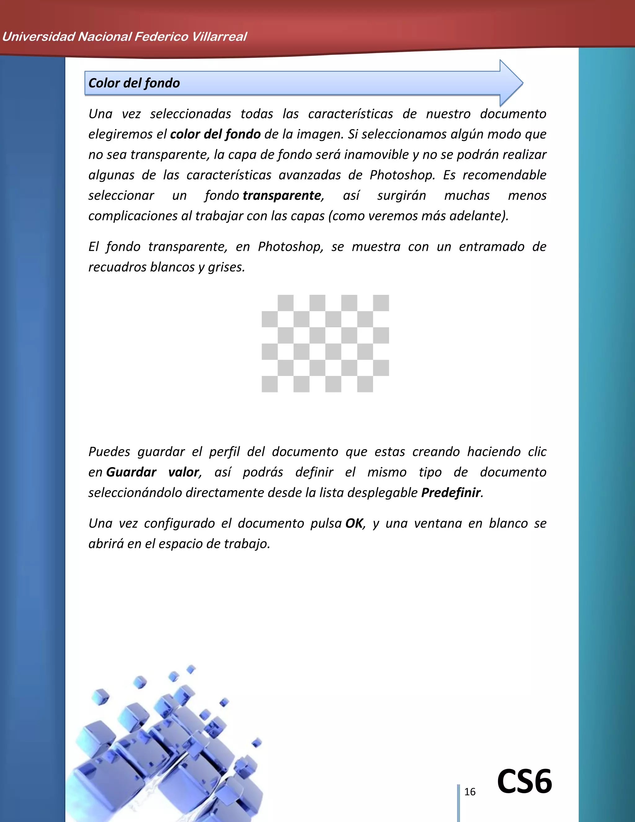 16 CS6
Color del fondo
Una vez seleccionadas todas las características de nuestro documento
elegiremos el color del fondo de la imagen. Si seleccionamos algún modo que
no sea transparente, la capa de fondo será inamovible y no se podrán realizar
algunas de las características avanzadas de Photoshop. Es recomendable
seleccionar un fondo transparente, así surgirán muchas menos
complicaciones al trabajar con las capas (como veremos más adelante).
El fondo transparente, en Photoshop, se muestra con un entramado de
recuadros blancos y grises.
Puedes guardar el perfil del documento que estas creando haciendo clic
en Guardar valor, así podrás definir el mismo tipo de documento
seleccionándolo directamente desde la lista desplegable Predefinir.
Una vez configurado el documento pulsa OK, y una ventana en blanco se
abrirá en el espacio de trabajo.
Universidad Nacional Federico Villarreal
 
