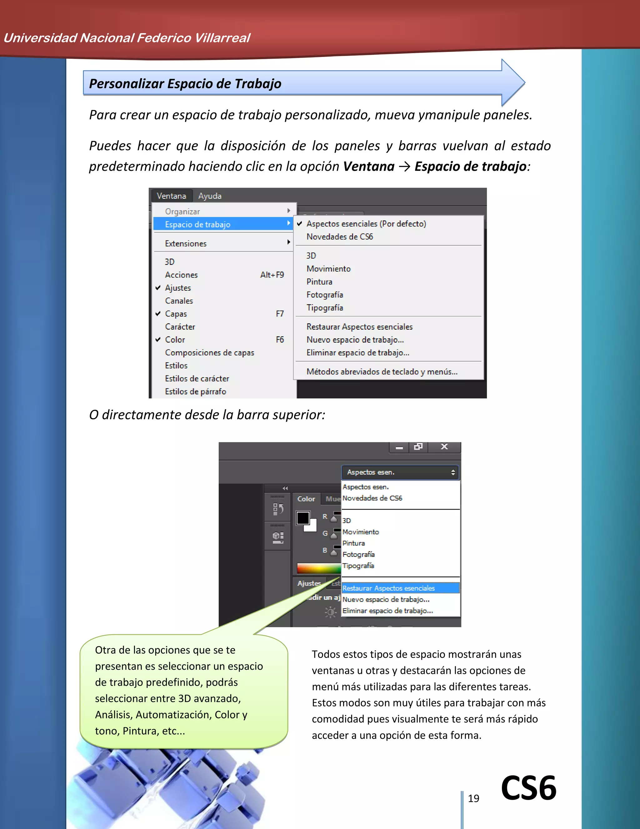 19 CS6
Personalizar Espacio de Trabajo
Para crear un espacio de trabajo personalizado, mueva ymanipule paneles.
Puedes hacer que la disposición de los paneles y barras vuelvan al estado
predeterminado haciendo clic en la opción Ventana → Espacio de trabajo:
O directamente desde la barra superior:
Universidad Nacional Federico Villarreal
Otra de las opciones que se te
presentan es seleccionar un espacio
de trabajo predefinido, podrás
seleccionar entre 3D avanzado,
Análisis, Automatización, Color y
tono, Pintura, etc...
Todos estos tipos de espacio mostrarán unas
ventanas u otras y destacarán las opciones de
menú más utilizadas para las diferentes tareas.
Estos modos son muy útiles para trabajar con más
comodidad pues visualmente te será más rápido
acceder a una opción de esta forma.
 