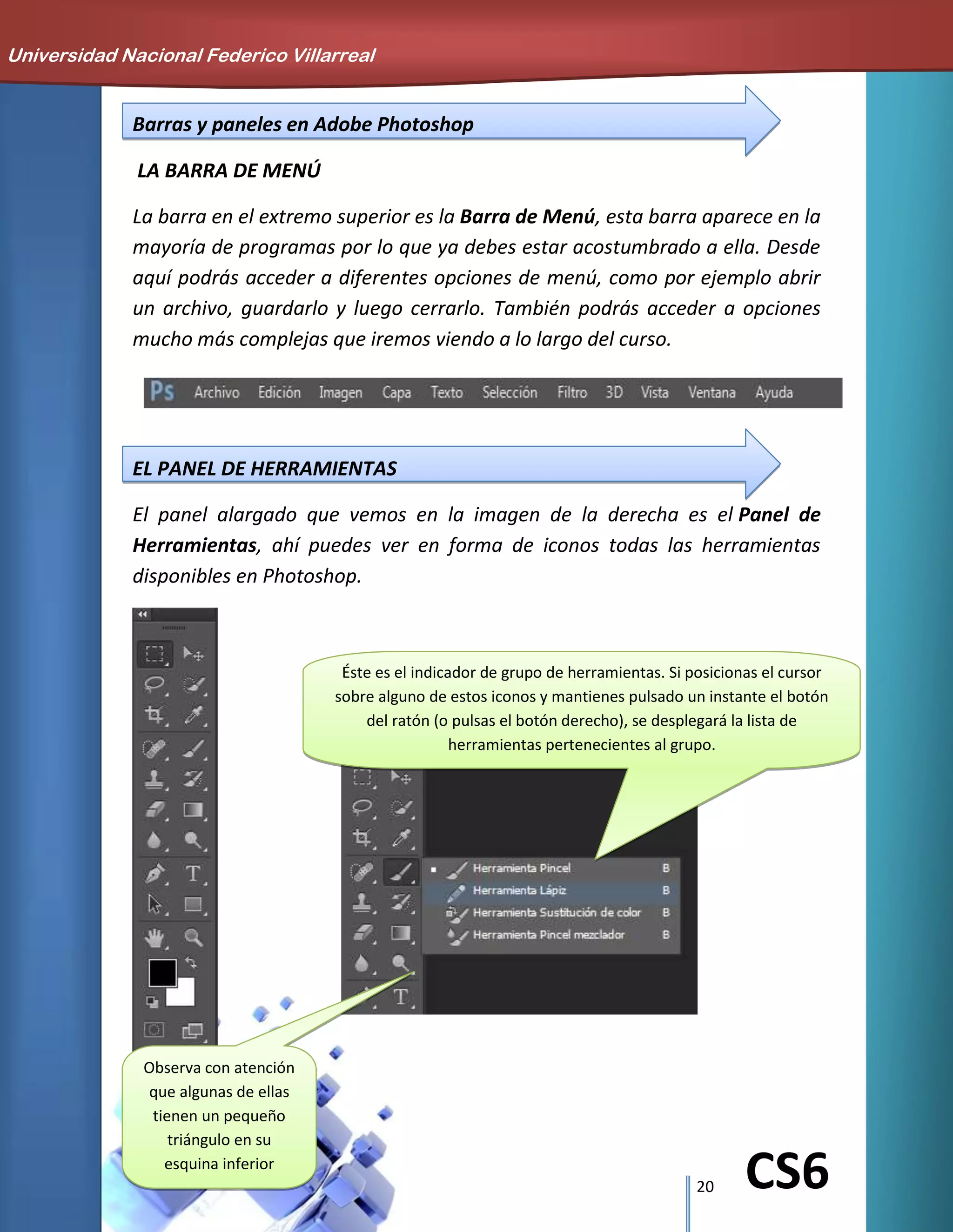 20 CS6
Barras y paneles en Adobe Photoshop
LA BARRA DE MENÚ
La barra en el extremo superior es la Barra de Menú, esta barra aparece en la
mayoría de programas por lo que ya debes estar acostumbrado a ella. Desde
aquí podrás acceder a diferentes opciones de menú, como por ejemplo abrir
un archivo, guardarlo y luego cerrarlo. También podrás acceder a opciones
mucho más complejas que iremos viendo a lo largo del curso.
EL PANEL DE HERRAMIENTAS
El panel alargado que vemos en la imagen de la derecha es el Panel de
Herramientas, ahí puedes ver en forma de iconos todas las herramientas
disponibles en Photoshop.
Universidad Nacional Federico Villarreal
Observa con atención
que algunas de ellas
tienen un pequeño
triángulo en su
esquina inferior
derecha
Éste es el indicador de grupo de herramientas. Si posicionas el cursor
sobre alguno de estos iconos y mantienes pulsado un instante el botón
del ratón (o pulsas el botón derecho), se desplegará la lista de
herramientas pertenecientes al grupo.
 